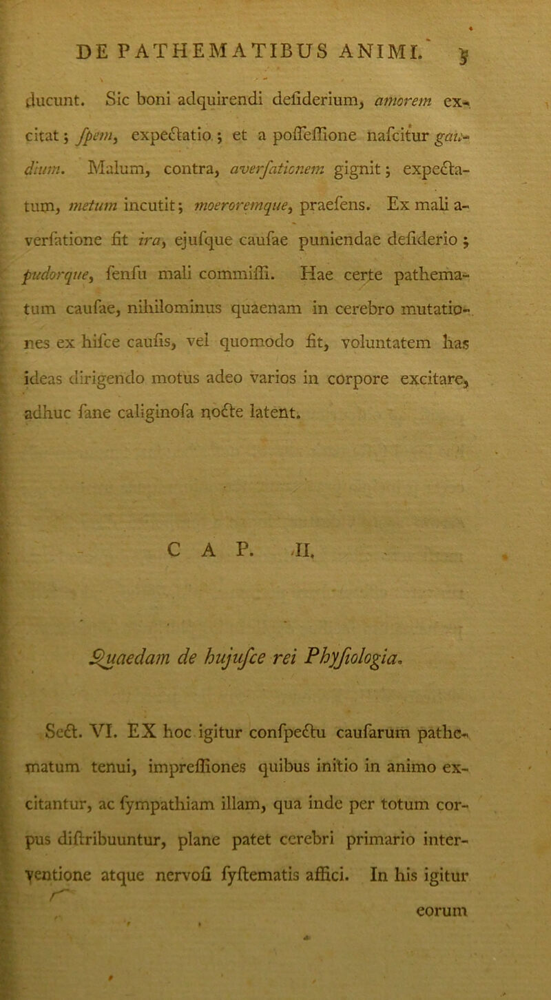 ducunt. Sic boni adquirendi defiderium, amorem ex- citat ; fpem, expe&atio ; et a pofieffione nafcitur gau- dium. Malum, contra, averfaticnem gignit; expcela- tum, metum incutit; moeroremque, praefens. Ex mali a- verfatione fit ira, ejulque caufae puniendae defiderio ; pudorque, fenfu mali commifli. Hae certe pathema- tum caufae, nihilominus quaenam in cerebro mutatio- nes ex hifice caufis, vel quomodo fit, voluntatem has ideas dirigendo motus adeo varios in corpore excitare, adhuc fane caliginofa no£le latent. C A P. II, Quaedam de hujufce rei Phyfiologia, Se£t. VI. EX hoc igitur confpe£tu caufarum pathe- matum tenui, imprefliones quibus initio in animo ex- citantur, ac fympathiam illam, qua inde per totum cor- pus diftribuuntur, plane patet cerebri primario inter- ventione atque nervofi fyftematis affici. In his igitur r eorum