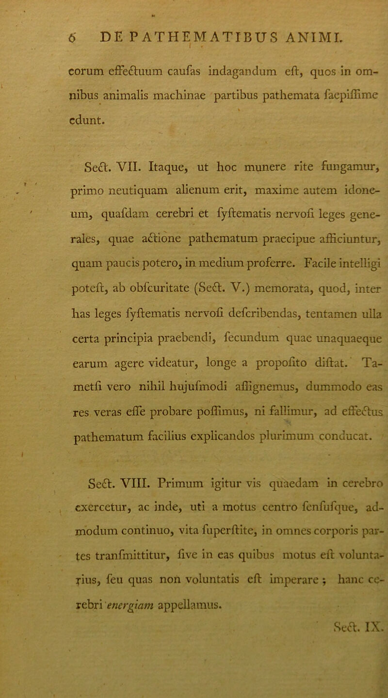 . . eorum effe&uum caufas indagandum eft, quos in om- nibus animalis machinae partibus pathemata faepiffime i edunt. ^ • Sett. VII. Itaque, ut hoc munere rite fungamur, primo neutiquam alienum erit, maxime autem idone- um, quafdam cerebri et fyftematis nervofi leges gene- rales, quae actione pathematum praecipue afficiuntur, quam paucis potero, in medium proferre. Facile intelligi poteft, ab obfcuritate (Se<ft. V.) memorata, quod, inter has leges fyftematis nervofi deferibendas, tentamen ulla certa principia praebendi, fecundum quae unaquaeque earum agere videatur, longe a propofito diftat. Ta- metfi vero nihil hujufinodi affignemus, dummodo eas res veras efle probare poflimus, ni fallimur, ad effecftus pathematum facilius explicandos plurimum conducat. Se£I. VIII. Primum igitur vis quaedam in cerebro exercetur, ac inde, uti a motus centro fenfufque, ad- modum continuo, vita fuperftite, in omnes corporis par- tes tranfmittitur, five in eas quibus motus eft volunta- rius, feu quas non voluntatis eft imperare ; hanc ce- rebri energiam appellamus. Seft. IX.