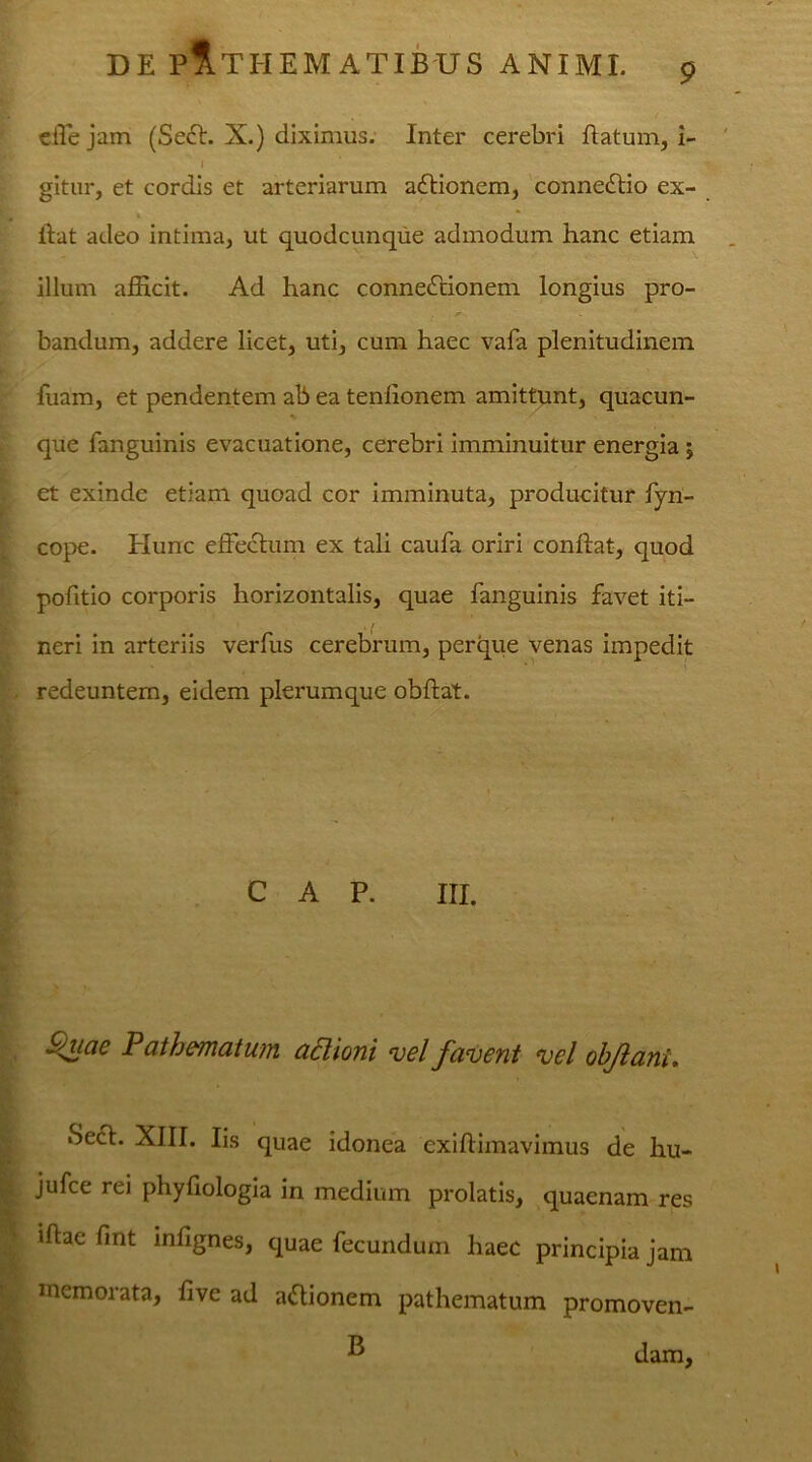 9 effe jam (Sech X.) diximus. Inter cerebri flatum, i- gitur, et cordis et arteriarum aftionem, connedtio ex- * ftat adeo intima, ut quodcunque admodum hanc etiam illum afficit. Ad hanc connedtionem longius pro- bandum, addere licet, uti, cum haec vafa plenitudinem fuam, et pendentem ab ea tenlionem amittunt, quacun- que fanguinis evacuatione, cerebri imminuitur energia ; et exinde etiam quoad cor imminuta, producitur fyn- cope. Hunc effectum ex tali caufa oriri conftat, quod pofitio corporis horizontalis, quae fanguinis favet iti- neri in arteriis verfus cerebrum, perque venas impedit redeuntem, eidem plerumque obftat. C A P. III. Quae Pathematum attioni vel favent vel olfiant. «Sect. XIII. Iis quae idonea exiftimavimus de hu- 't jufce rei phyfiologia in medium prolatis, quaenam res iftae Hnt mfignes, quae fecundum haec principia jam memorata, five ad a&ionem pathematum promoven- T*