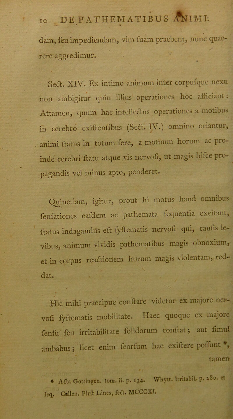dam, feu impediendam, vim fuam praebent, nunc quao rere aggredimur. » / Sedt. XIV. Ex intimo animum inter corpufque nexu non ambigitur quin illius operationes hoc afficiam . Attamen, quum hae intellectus operationes a motibus in cerebro exiftentibus (Sedi. IV.) omnino oriantur, animi flatus in totum fere, a motuum horum ac pro- inde cerebri flatu atque vis nervofi, ut magis hifce pro- pagandis vel minus apto, penderet. Quinetiam, igitur, prout hi motus haud omnibus fenfationes eafdem ac pathemata fequentia excitant, flatus indagandus eft fyftematis nervofi qui, caufis le- vibus, animum vividis pathematibus magis obnoxium, et in corpus reactionem horum magis violentam, red- \ dat. * Hic mihi praecipue conflare viaetur ex majore ner- vofi fyftematis mobilitate. Idaee quoque ex majore fenfu' feu irritabilitate folidorum conflat; aut fimul ambabus; licet enim feorfum hae exiftere polTunt *> tamen ♦ Afta Gottingen. tom. ii. p. 134- Whytt. Irritabit p. feq. Cellcn. Firft Lines, feft. MCCCXt.