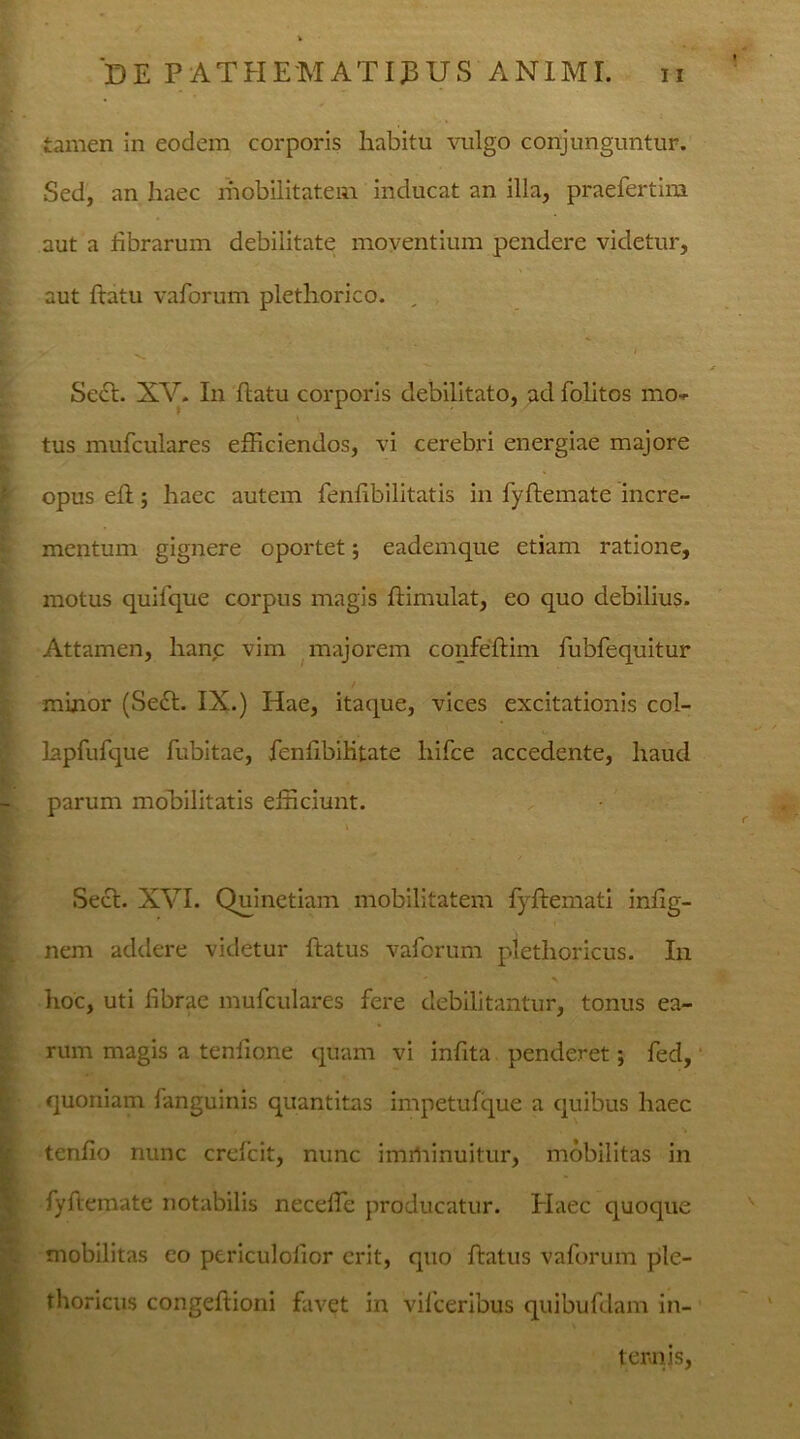 tamen in eodem corporis habitu vulgo conjunguntur. Sed, an haec mobilitatem inducat an illa, praefertim aut a fibrarum debilitate moventium pendere videtur, aut ftatu vaforum pletliorico. £' > ' ■ Sect. XV. In ftatu corporis debilitato, ad folitos mo» tus mufculares efficiendos, vi cerebri energiae majore opus eft; haec autem fenfibilitatis in fyftemate incre- mentum gignere oportet; eademque etiam ratione, motus quifque corpus magis ftimulat, eo quo debilius. Attamen, hanc vim majorem confeftim fubfequitur minor (Sect. IX.) Hae, itaque, vices excitationis col- lapfufque fubitae, fenfibilitate hifce accedente, haud parum mobilitatis efficiunt. i Sect. XVI. Quinetiam mobilitatem fyftemati infig- nem addere videtur ftatus vaforum plethoricus. In hoc, uti fibrae mufculares fere debilitantur, tonus ea- rum magis a tenfione quam vi infita penderet; fed, quoniam fanguinis quantitas impetufque a quibus haec tenfio nunc crefcit, nunc imiliinuitur, mobilitas in fyftemate notabilis necefle producatur. Plaec quoque mobilitas eo periculofior erit, quo ftatus vaforum ple- thoricus congeftioni favet in vifceribus quibufdam in- tentis,