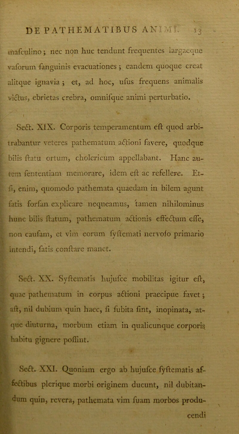 I v itiafculino ; nec non huc tendunt frequentes iargaeque vaforum fanguinis evacuationes j eandem quoque creat alitque ignavia ; et, ad hoc, ufus frequens animalis vicius, ebrietas crebra, omnifque animi perturbatio. ! Se£t. XIX. Corporis temperamentum eft quod arbi- trabantur veteres pathematum aftioni favere, quodque bilis flatu ortum, cholericum appellabant. Hanc au- , / tem fententiam memorare, idem efl ac refellere. Et- - . > fi, enim, quomodo pathemata quaedam in bilem agunt fatis forfan explicare nequeamus, tamen nihilominus hunc bilis ftatum, pathematum actionis effectum cffe, non caufam, et vim eorum fyftemati nervofo primario Hr intendi, fatis conflare manet. Seft. XX. Syftematis hujufce mobilitas igitur efl, quae pathematum in corpus aftioni praecipue favet j aft, nil dubium quin haec, fi fubita fint, inopinata, at- que diuturna, morbum etiam in qualicunque corporis habitu gignere poffint. Scft. XXI. Quoniam ergo ab hujufce fyftematis af- feftibus plerique morbi originem ducunt, nil dubitan- dum quin, revera, pathemata vim fuam morbos produ- cendi > ' »