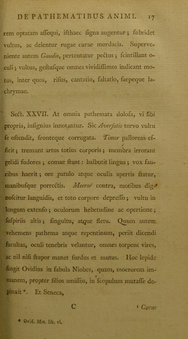 rem optatam aflequi, ifthaec ligna augentur 5 fubridet vultus, ac delentur rugae curae mordacis. Superve- niente autem Gaudio, pertentatur peftus ; fcintillant o- culi; vultus, geftufque omnes vividiffimos indicant mo- tus, inter quos, rifus, cantatio, faltatio, faepeque la- chrymae. ' / Seft. XXVII. At omnia pathemata dolofa, vi libi propria, infignius innotantur. Sic Averfatio torvo vultu fe oftendit, fronteque corrugata. Timor pallorem ef- * / ficit j tremunt artus totius corporis ; membra irrorant gelidi fudores ; comae flant: balbutit lingua ; vox fau- cibus haerit •, ore patulo atque oculis apertis flatur, manibufque porredtis. Moeror contra, motibus dig-* nofcitur languidis, et toto corpore deprdTo ; vultu in longum extenfo ; oculorum hebetudine ac opertione ; fufpiriis altis; fingultu, atque fletu. Quum autem vehemens pathema atque repentinum, periit dicendi facultas, oculi tenebris velantur, omnes torpent vires, ac nil nifl ftupor manet furdus et mutus. IIoc lepide : fingit Ovidius in fabula Niobes, quam, moerorem im- manem, propter filios amiflos, in fcopulum mutalTe de- pinxit *. Et Seneca, ' C * Curae * Ovid. Met. lib. vi.