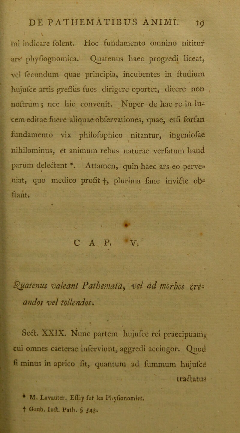 / ' ' l mi indicare folent. Hoc fundamento omnino nititur ars* phyfiognomica. Quatenus haec progredi liceat, vel fecundum quae principia, incubentes in (ludium hujufce artis grefius fuos dirigere oportet, dicere non noftrum ; nec hic convenit. Nuper de hac re in lu- cem editae fuere aliquae obfervationes, quae, etli forfan fundamento vix philofophico nitantur, ihgeniofae ' i nihilominus, et animum rebus naturae verfatum haud parum deledent *. Attamen, quin haec ars eo perve- niat, quo medico profit f, plurima fane invide ob- dant-. i •' 'v ^ CAP, *V; Quatenus valeant Fathemaia, vel ad morbos cre- andos vel tollendos. Sed. XXIX. Nunc partem hujufce rei praecipuanq cui omnes caeterae inferviunt, aggredi accingor. Quod fi minus in aprico fit, quantum ad fummum hujufce i . tradatus • M. Lavautcr, Efliy fut lcs Elyfionomies, t Oaub. Inft. Path. § J43.