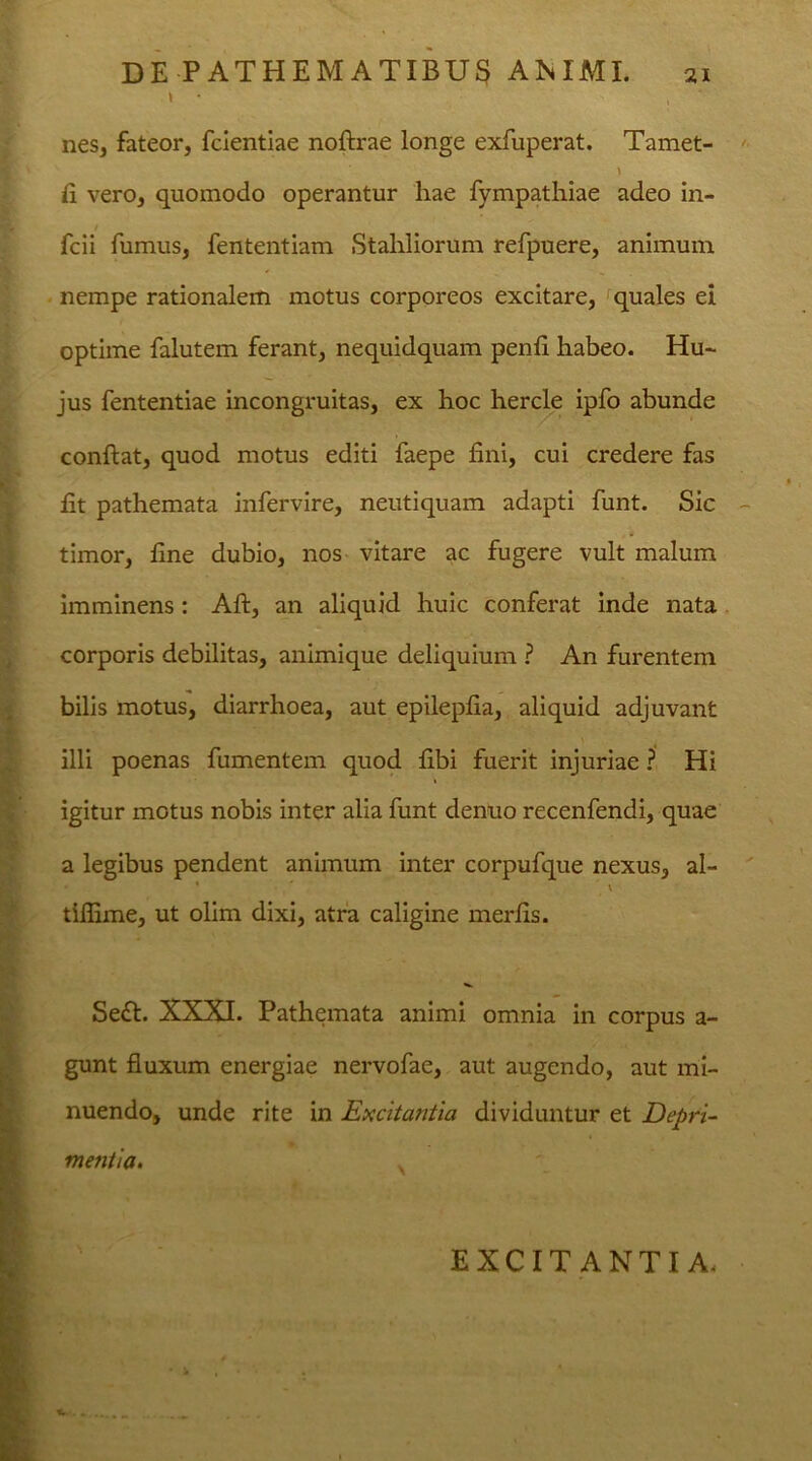 > • , nes, fateor, fcientiae noftrae longe exfuperat. Tamet- fi vero, quomodo operantur hae fympathiae adeo in- fcii fumus, fententiam Stahliorum refpuere, animum nempe rationalem motus corporeos excitare, quales ei optime falutem ferant, nequidquam penli habeo. Hu- jus fententiae incongruitas, ex hoc hercle ipfo abunde conflat, quod motus editi faepe fini, cui credere fas fit pathemata infervire, neutiquam adapti funt. Sic timor, fine dubio, nos vitare ac fugere vult malum imminens: Aft, an aliquid huic conferat inde nata corporis debilitas, animique deliquium ? An furentem bilis motus, diarrhoea, aut epilepfia, aliquid adjuvant illi poenas fumentem quod fibi fuerit injuriae ? Hi igitur motus nobis inter alia funt denuo recenfendi, quae a legibus pendent animum inter corpufque nexus, al- ' ' v tiffime, ut olim dixi, atra caligine merfis. Sedi. XXXI. Pathemata animi omnia in corpus a- gunt fluxum energiae nervofae, aut augendo, aut mi- nuendo, unde rite in Excitantia dividuntur et Depri- mentia. EXCITANTIA, T.
