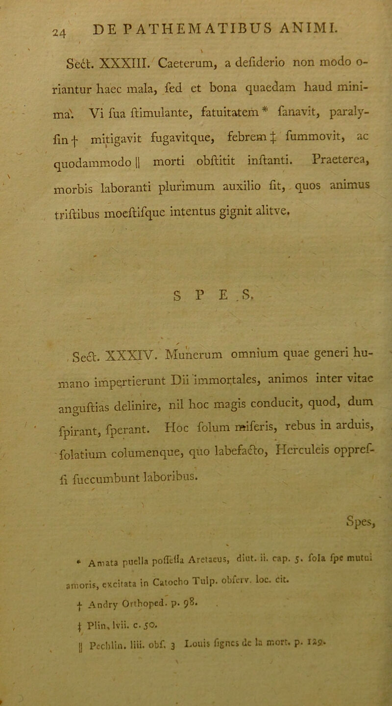 Sedt. XXXIII. Caeterum, a defiderio non modo o- riantur haec mala, fed et bona quaedam haud mini- ma'. Vi fua ftimulante, fatuitatem * fanavit, paraly- finf mitigavit fugavitque, febrem:}: fummovit, ac quodammodo || morti obffitit inflanti. x raeterea, morbis laboranti plurimum auxilio fxt, quos animus triftibus moeftifque intentus gignit alitve. S P E . S. Sect. XXXIV. Munerum omnium quae generi hu- mano impqrtierunt Dii 'immortales, animos inter vitae anguftias delinire, nil hoc magis conducit, quod, dum fpirant, fperant. Hoc folum miferis, rebus in arduis, folatium columenque, quo labefadlo, i lei culeis oppref- h fuccumbunt laboribus. Spes, * Amata puella pofaHa Aretaeus, diut. ii. cap. 5. fola fpe mutui amoris, excitata in Catocho Tulp. obierv. loc. cit. •}■ Andry Orthoped. p. 98. J Plin, lvii. c. 50. [] Pechlin. liii. obf. 3 Louis fignes de la rr.ort. p. 1*9*
