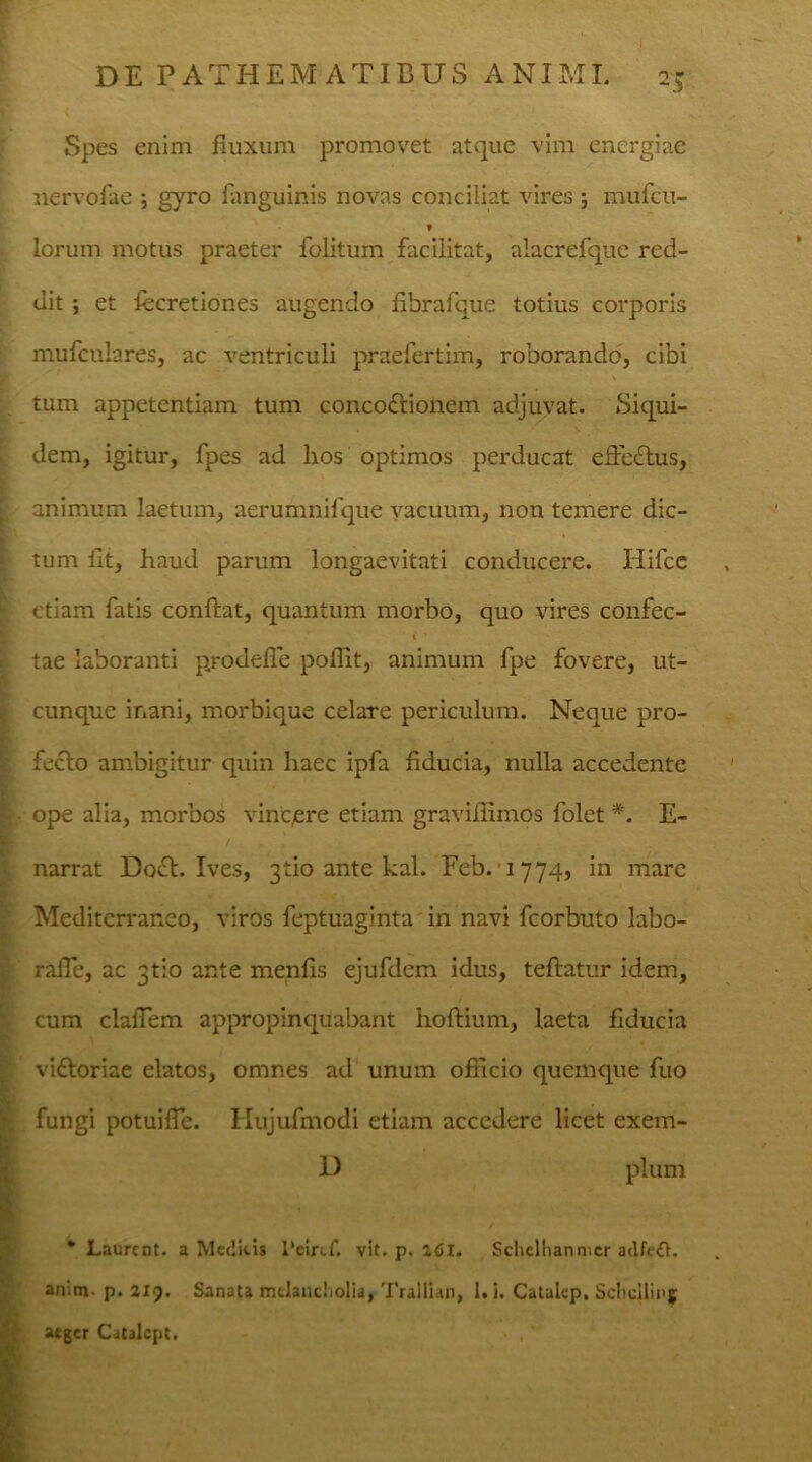 •f DE PATHEMATIEUS ANIMI. 25 Spes enim fluxum promovet atque vim energiae nervofae ; gyro fanguinis novas conciliat vires; mufcu- f lorum motus praeter folitum faciiitat, alacrefque red- dit ; et fecretiones augendo flbrafque totius corporis mufculares, ac ventriculi praefertim, roborando, cibi tum appetentiam tum concodtionem adjuvat. Siqui- dem, igitur, fpes ad hos optimos perducat efFedtus, animum laetum, aerumnifque vacuum, non temere dic- tum fit, haud parum longaevitati conducere. Hifce etiam fatis confiat, quantum morbo, quo vires confec- tae laboranti prodefle poffit, animum fpe fovere, ut- cunque inani, morbique celare periculum. Neque pro- fecto ambigitur quin haec ipfa fiducia, nulla accedente I ope alia, morbos vincere etiam gravifiimos folet *. E- / . : . ■ . narrat Doft. Ives, 3tio ante kal. Feb. 1774, in mare Mediterraneo, viros feptuaginta in navi fcorbuto labo- rafle, ac 3tio ante menfis ejufdem idus, tefiatur idem, cum clalTem appropinquabant hoftium, laeta fiducia vidtoriae elatos, omnes ad unum officio quemque fuo fungi potuifle. Hujufmodi etiam accedere licet exem- D pium * Laurcnt. a Medicis 1'etrcf. vit. p. adi. Schclhanmcr adfeft. anim. p. 219. Sanata melancholia, Trallian, l.i. Catalep. Scbcjlipg aeger Citalcpt.