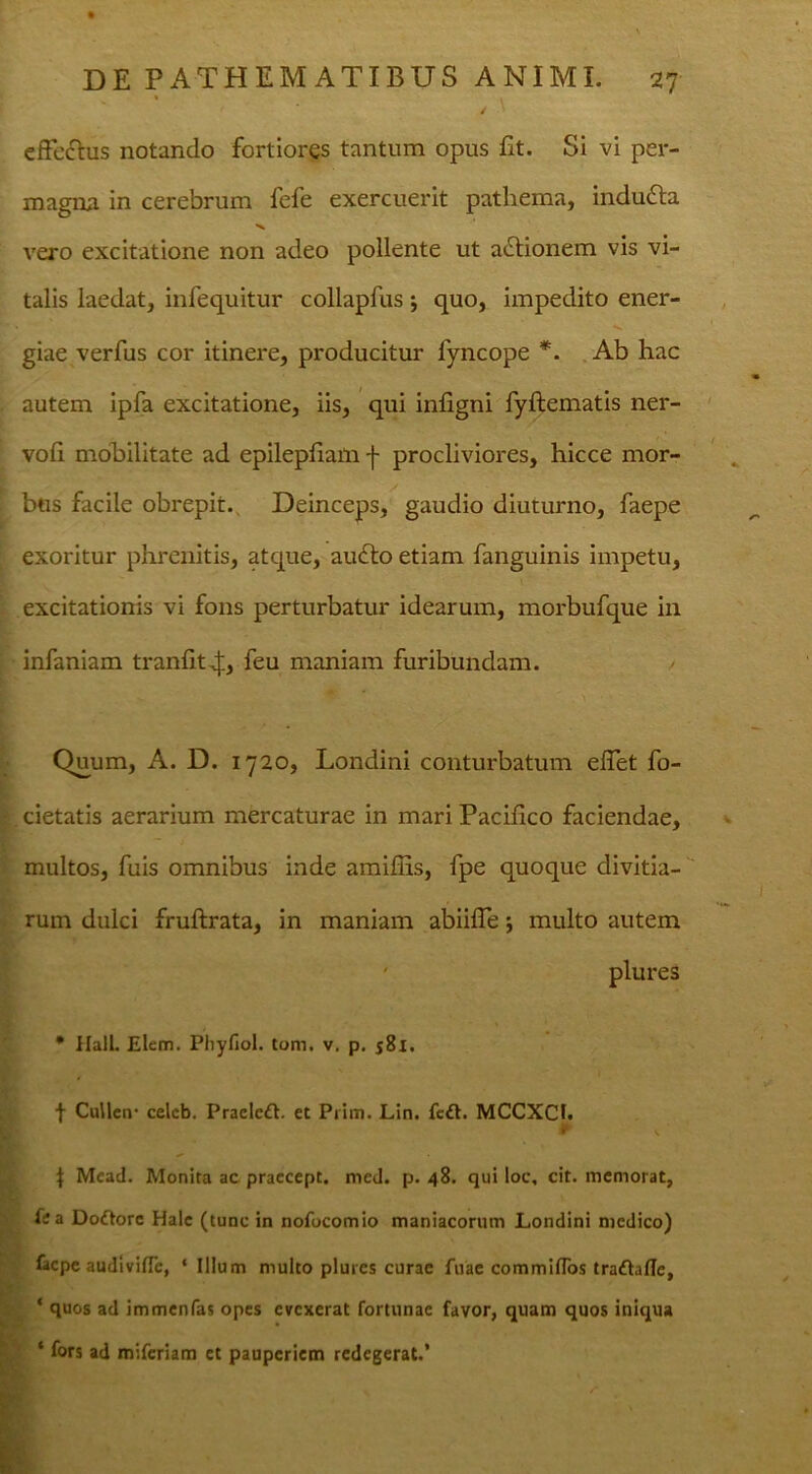 effe&us notando fortiores tantum opus Et. Si vi per- magna in cerebrum fefe exercuerit pathema, indudla vero excitatione non adeo pollente ut aditionem vis vi- talis laedat, infequitur collapfus *, quo, impedito ener- giae verfus cor itinere, producitur fyncope *. Ab hac autem ipfa excitatione, iis, qui inEgni fyftematis ner- voE mobilitate ad epilepfiam f procliviores, hicce mor- bus facile obrepit., Deinceps, gaudio diuturno, faepe exoritur phrenitis, atque, audto etiam fanguinis impetu, excitationis vi fons perturbatur idearum, morbufque in infaniam tranfit^., feu maniam furibundam. Quum, A. D. 1720, Londini conturbatum efiet fo- cietatis aerarium mercaturae in mari Pacifico faciendae, multos, fuis omnibus inde amiEis, fpe quoque divitia- rum dulci fruftrata, in maniam abiifie 5 multo autem * Hali. Elem. Pliyfiol. tom. v. p. 581. f CuHcn- celcb. Praeled. et Prim. Lin. fc£l. MCCXCI. P J Mcad. Monita ac praecept. mcd. p. 48. qui loc, cit. memorat, H a Doftore Hale (tunc in nofocomio maniacorum Londini medico) faepe audivifle, ‘ Illum multo plurcs curae fuae commifTos traftaflc, ‘ quos ad immenfas opes evexerat fortunae favor, quam quos iniqua * fors ad miferiam et pauperiem redegerat.’