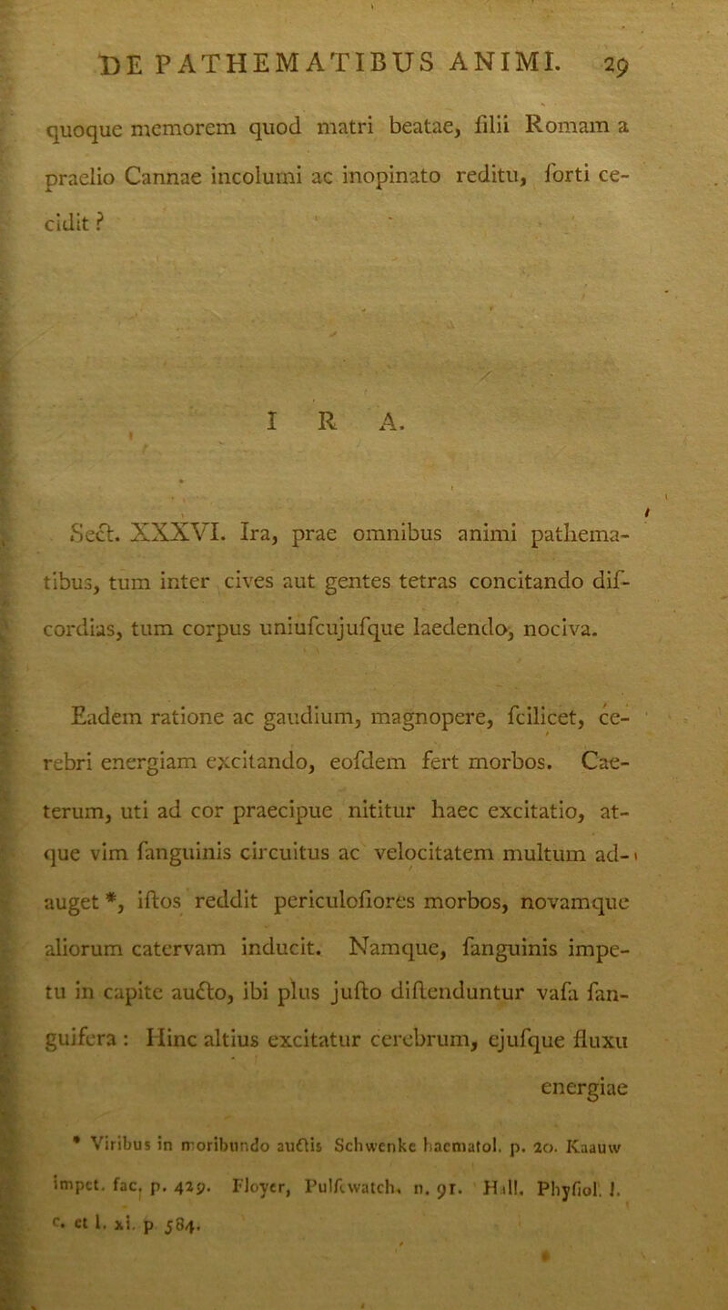 quoque memorem quod matri beatae, filii Romam a praelio Cannae incolumi ac inopinato reditu, forti ce- cidit ? I R A. ' ' ’ V 1 • - Tl ‘» ' * ‘ ' • Sect. XXXVI. Ira, prae omnibus animi pathema- tibus, tum inter cives aut gentes tetras concitando dif- cordius, tum corpus uniufcujufque laedendo, nociva. Eadem ratione ac gaudium, magnopere, fcilicet, ce- . rebri energiam excitando, eofdem fert morbos. Cae- terum, uti ad cor praecipue nititur haec excitatio, at- que vim fanguinis circuitus ac velocitatem multum ad-1 auget *, iftos reddit periculoflores morbos, novamque 1 aliorum catervam inducit. Namque, fanguinis impe- tu in capite au£lo, ibi plus juflo diflenduntur vafa fan- guifera : Hinc altius excitatur cerebrum, ejufque fluxu energiae * Viribus in moribundo audtis Schwcnke hacmatol. p. 20. Kaauw impct. fac. p. 429. Floyer, Pulfcwatch, n. 91. Hali. Pliyfiol. I. c» ct 1. xi. p 584.