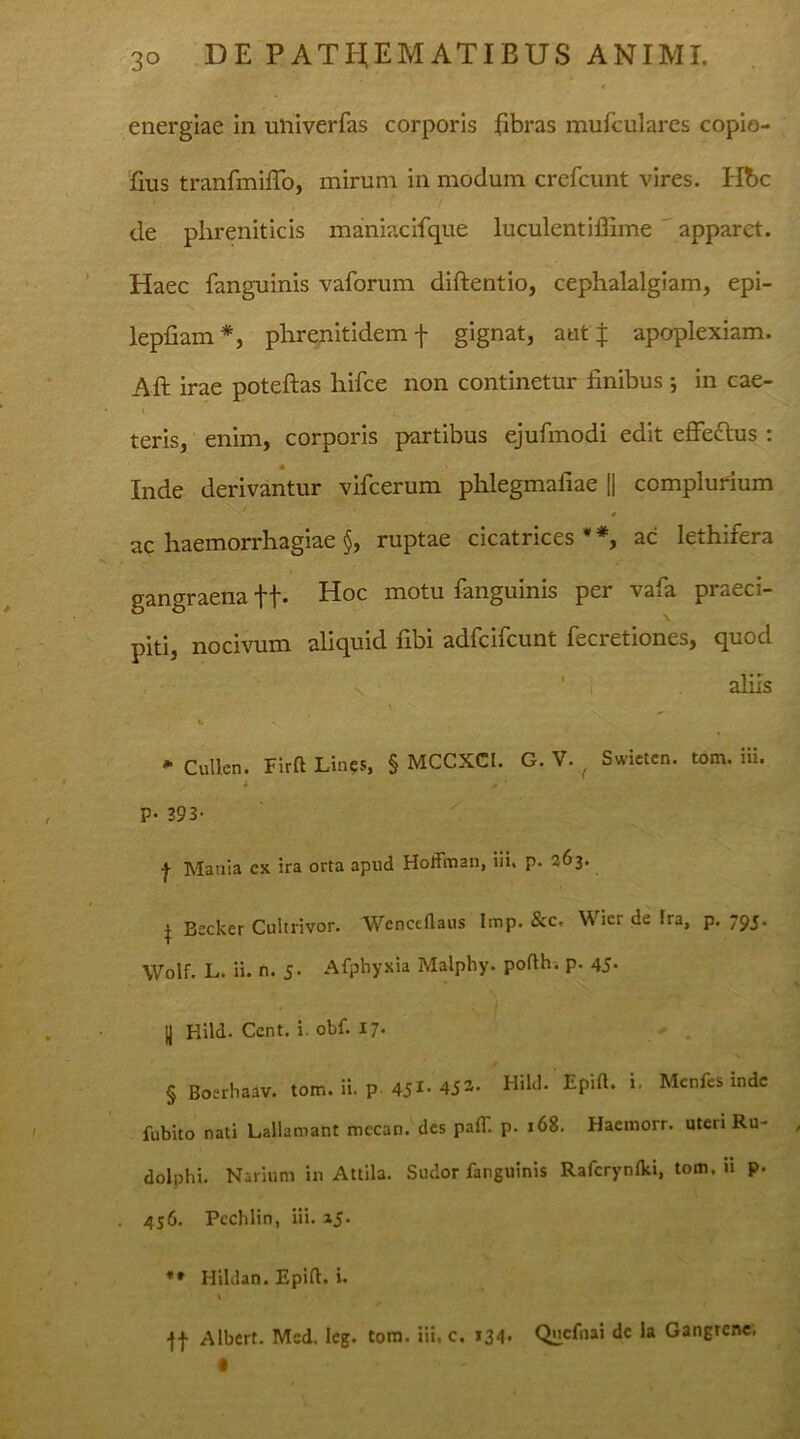 energiae in ulfiverfas corporis fibras mufculares copio- fius tranfmiffo, mirum in modum crefcunt vires. Hbc de phreniticis maniacifque luculentiffime apparet. Haec fanguinis vaforum diftentio, cephalalgiam, epi- lepfiam* * * §, phrenitidem f gignat, aut f apoplexiam. Aft irae poteftas hifce non continetur finibus *, in cae- teris, enim, corporis partibus ejufmodi edit effectus : * Inde derivantur vifcerum phlegmafiae || complurium . ac haemorrhagiae §, ruptae cicatrices * *, ac lethifera gangraena ft- Hoc motu fanguinis per vafa praeci- piti, nocivum aliquid fibi adfcifcunt fecretiones, quod 1 aliis \ V & * Cullen. Firft Lines, § MCCXCI. G. V. f Swieten. tom. iii. i , ’ P- 393- f Mania cx ira orta apud Hofftnan, iii. p. 263. | Becker Cultrivor. Wencdlaus Imp. &c. Wier de Ira, p. 795. Wolf. L. ii. n. 5. Afphyxia Maiphy. pofth. p. 45. (j Hild. Ccnt. i. obf. 17. / § Boerhaav. tom. ii. p 451, 452- Hild. Epifl. i. Menfcs inde fubito nati Lallamant mccan. des palT. p. 168. Haemorr. uteri Ru- dolphi. Narium in Attila. Sudor fanguinis Rafcrynlki, tom. u p. 456. Pcchlin, iii. ij- Hildan. Epift. i. •ff Albert. Med. leg. tom. iii. c. 134. Qlicfnai dc la Gangrene.