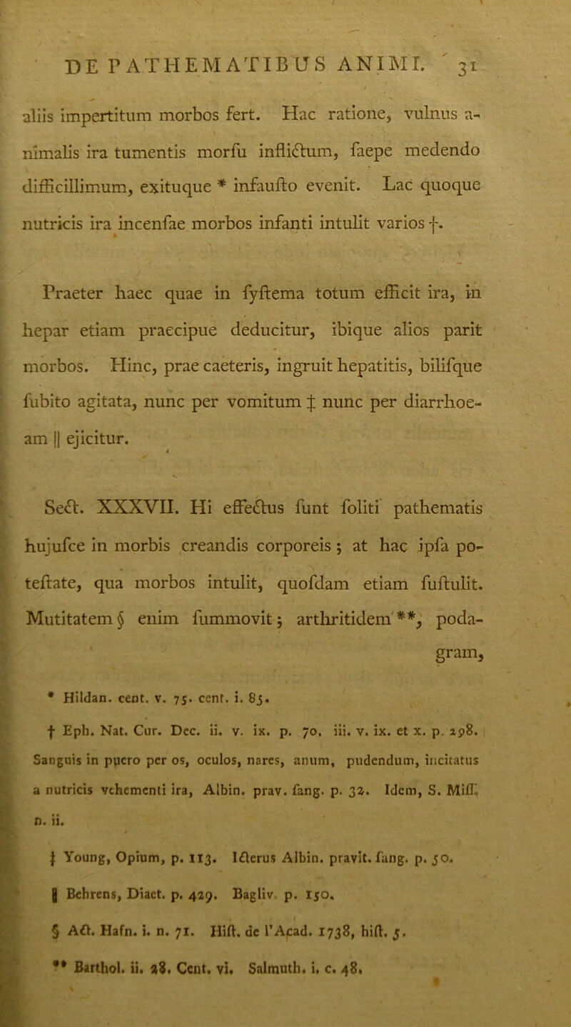 aliis impertitum morbos fert. Hac ratione, vulnus a- nimalis ira tumentis morfu infli&um, faepe medendo difficillimum, exituque * infaufto evenit. Lac quoque nutricis ira incenfae morbos infanti intulit varios f. - * , \ Praeter haec quae in fyftema totum efficit ira, in hepar etiam praecipue deducitur, ibique alios parit morbos. Hinc, prae caeteris, ingruit hepatitis, bilifque fubito agitata, nunc per vomitum | nunc per diarrhoe- am || ejicitur. Seft. XXXVII. Hi effefrus funt foliti pathematis hujufce in morbis creandis corporeis $ at hac ipfa po- teftate, qua morbos intulit, quofdam etiam fuftulit. Mutitatem§ enim fummovit; arthritidem'**, poda- gram, * Hildan. cent. v. 75. cent. i. 83. f Eph. Nat. Cur. Dcc. ii. v. ix. p. 70. iii. v. ix. et x. p. ap8. Sanguis in ppcro per os, oculos, nares, anum, pudendum, incitatus a nutricis vehementi ira, Albin. prav. fang. p. 33. Idem, S. Mifl» n. ii. | Young, Opium, p. 113. Iflerus Albin. pravit. fang. p. 30. 0 Behrens, Diact. p. 429. Bagliv p. 130. § A£h Hafn. i. n. 71. Hift. de 1’Acad. 1738, hift. 5. ** Barthol. ii. 28. Cent. vi. Salmuth. i, c. 48.
