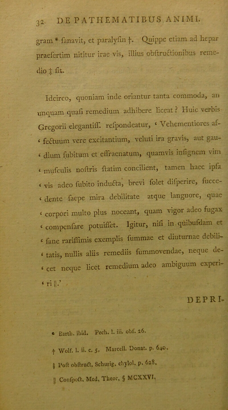 i grani * fanavit, et paralyfin f. Quippe etiam ad hepar praefertim nititur irae vis, illius obftructionibus reme- dio ± Iit. V , • » Idcirco, quoniam inde oriantur tanta commoda, an unquam quali remedium adhibere liceat ? Huic verbis Gregorii elegantiff. refpondeatur, c Vehementiores af- t feftuum vere excitantium, veluti ira gravis, aut gau- « dium fubitum et effraenatum, quamvis infignem vim « mufculis noftris ftatim concilient, tamen haec ipfa < vis adeo fubito indu&a, brevi folet difperire, fucce- < dente faepe mira debilitate atque languore, quae * corpori multo plus noceant, quam vigor adeo fugax < compenfare potuiffet. Igitur, nifi in quibuldam et « fane rariffimis exemplis fummae et diuturnae debili- « tatis, nullis aliis remediis fummovendae, neque de- « cet neque licet remedium adeo ambiguum experi- * r'1 H-’ '  ' j D E P RI- c Barth. ibid. Pech. 1. iii. obi. 26. | Wolf. 1. ii. c. 5. Marcell. Donat, p. 640. | l‘oft obfbutfl. Schurig, cbylol. p. 628. jj Confpt.fi. Med. Tbcor, § MCXXVI,