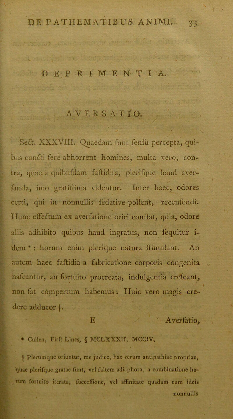 ! 33 DEPRIMENTIA. AVERSATIO. - .m ' ' -- •• / • » • Secl. XXXVIII. Quaedam funt fenfu percepta, qui- bus cun£ti fere abhorrent homines, multa vero, con- tra, quae a quibufdam faflidita, plerifque haud aver- fanda, imo gratiffima videntur. Inter haec, odores • _ _ > certi, qui in nonnullis fedative pollent, recenfcndi. Hunc effeftum ex averfatione oriri conftat, quia, odore aliis adhibito quibus haud ingratus, non fequitur i- dem * : horum enim plcrique natura ftimulant. An autem haec faftidia a fabricatione corporis congenita nafcantur, an fortuito procreata, indulgentia crdeant, non fat compertum habemus; Huic vero magi$ cre- dere adducor f. E ' Averfatio, * Cullen, Firft Lines, § MCLXXXU. MCCIV. f Plerumque oriuntur, me judice, hae rerum antipathiae propriae, quae plerifque gratae funt, vel faltem adiaphora, a combinatione ha- rum fortuito iterata, fucccflionc, vel affinitate quadam cum ideis nonnullis