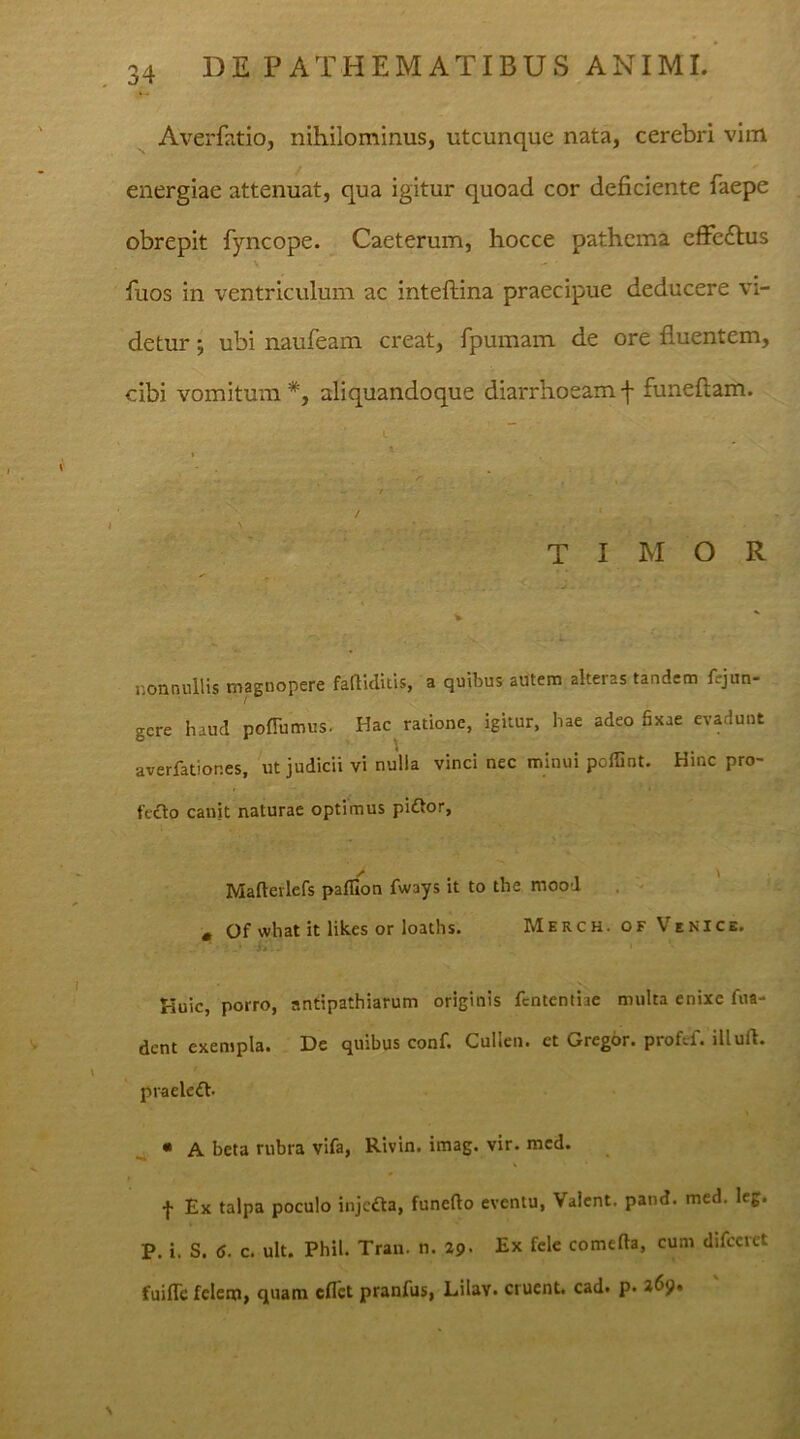 Averfatio, nihilominus, utcunque nata, cerebri vim energiae attenuat, qua igitur quoad cor deficiente faepe obrepit fyncope. Caeterum, hocce pathema effetflus fiuos in ventriculum ac inteftina praecipue deducere vi- detur ; ubi naufeam creat, fpumam de ore fluentem, cibi vomitum aliquandoque diarrhoeam f funeftam. timor . ■ T ■ nonnullis magnopere faftiditis, a quibus autem alteras tandem fcjun- gcre haud pofTumus. Hac ratione, igitur, hae adeo fixae evadunt averfatior.es, ut judicii vi nulla vinci nec minui poffint. Hinc pro- fecto canit naturae optimus pi£tor, Maftevlefs paffion fways it to the mood * Of what it likes or loaths. Merch. of Venice. Huic, porro, antipathiarum originis fcntentiae multa enixe ftia- dent exempla. De quibus conf. Cullen. ct Gregor, profef. illuft. praeleft- • A beta rubra vifa, Rivin. imag. vir. med. f Ex talpa poculo injcfta, funefto eventu, Valent, pand. med. leg. P. i. S. 6. c. ult. Phil. Tran. n. 29. Ex fele comtfta, cum difcerct fuiflc felem, quam cflet pranfus, Lilav. eruent, cad. p. \