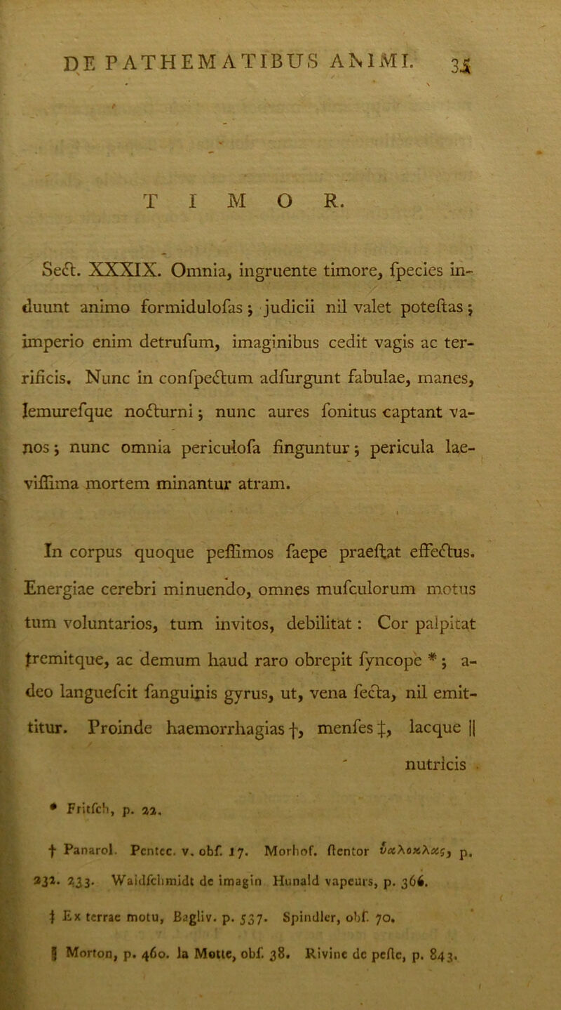 T I M O R. Se£t. XXXIX. Omnia, ingruente timore, fpecies in- duunt animo formidulofas j judicii nil valet poteftas j imperio enim detrufum, imaginibus cedit vagis ac ter- rificis. Nunc in confpeftum adfurgunt fabulae, manes, Iemurefque noflurni j nunc aures fonitus captant va- nos j nunc omnia periculofa finguntur; pericula lae- vifiama mortem minantur atram. In corpus quoque peffimos faepe praeftat effeftus. Energiae cerebri minuendo, omnes mufculorum motus tum voluntarios, tum invitos, debilitat: Cor palpitat fremitque, ac demum haud raro obrepit fyncope *; a- deo languefcit fanguinis gyrus, ut, vena fecla, nil emit- titur. Proinde haemorrhagias f, menfes j;, lacque || nutricis • Fritfcli, p. 22. f Panarol. Pcntcc. v. obf. J 7. Morliof. flentor vxXox,Xx?j p, 231' 233- Waidfclimidt de imagin Hunald vapeurs, p. 366. 1 Ex terrae motu, Bagliv. p. 537. Spindler, obf. 70. g Morton, p. 460. Ia Motte, obf. 38. Rivine de pcflc, p. 843.