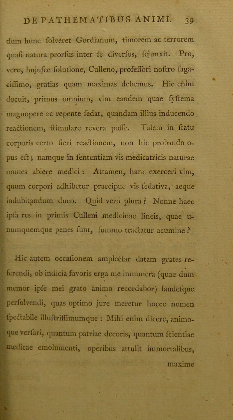 dum hunc folveret Gordianum, timorem ac terrorem quafi natura prorfus inter fe diverfos, fejunxit. Pro, vero, hujufce folutione, Culleno, profeflori noftro faga- ciffimo, gratias quam maximas debemus. Hic enim docuit, primus omnium, vim eandem quae fyftema magnopere ac repente fedat, quandam illius inducendo reactionem, ftimulare revera poiTe. Talem in flatu corporis certo fieri reabtionem, non hic probando o- pus cft; namque in fententiam vis medicatricis naturae omnes abiere medici : Attamen, hanc exerceri vim, quum corpori adhibetur praecipue vis fedativa, aeque indubitandum duco. Quid vero plura ? Nonne haec ipfa res in primis Culleni medicinae lineis, quae u- numquemque penes funt, fummo tractatur acumine ? Hic autem occafionem amplectar datam grates re- ferendi, ob indicia favoris erga me innumera (quae dum memor ipfe mei grato animo recordabor) laudelque \ perfolvendi, quas optimo jure meretur hocce nomen fpe&abile illuftrifllmumque : Mihi enim dicere, animo- que vcrfari, quantum patriae decoris, quantum fcientiae medicae emolumenti, operibus attulit immortalibus, maxime