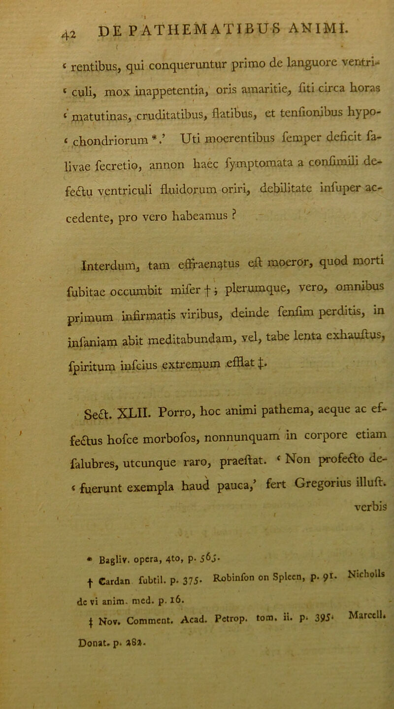 ( < rentibus, qui conqueruntur primo de languore ventri* ( culi, mox inappetentia, oris amaritie, fiti circa horas * matutinas, cruditatibus, flatibus, et tenflombus hypo- t chondriorum *Uti moerentibus femper deficit fa- livae fecretio, annon haec fymptomata a confimili de- fectu ventriculi fluidorum oriri, debilitate infuper ac- cedente, pro vero habeamus ? Interdum, tam effraen^tus eft moeror, quod morti fubitae occumbit mifer f i plerumque, vero, omnibus primum infirmatis viribus, deinde fenfim perditis, in infaniam abit meditabundam, vel, tabe lenta exhauftus, fpiritum infcius extremum efflat p Se&. XLII. Porro, hoc animi pathema, aeque ac ef- fedus hofce morbofos, nonnunquam in corpore etiam falubres, utcunque raro, praeftat. ( Non profe£to de- 4 fuerunt exempla haud pauca/ fert Gregorius illufh verbis * Bagliv. opera, 4to, p. f Cardan fubtil. p. 375- Robinfon on Spleen, p. 91. Nicholls dc vi anim. med. p. 16. \ Nov. Comment. Acad. Petrop. tom. ii. p. 395* Marcell* Donat, p* »8».