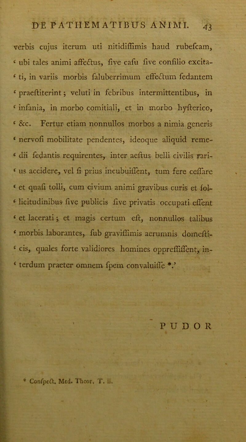 verbis cujus iterum uti nitidiffimis haud rubefeam, ( ubi tales animi affe&us, five cafu five confilio excita- * ti, in variis morbis faluberrimum effectum fedantem £ praefliterint; veluti in febribus intermittentibus, in ( infania, in morbo comitiali, et in morbo hyfferico, * &c. Fertur etiam nonnullos morbos a nimia generis * nervofi mobilitate pendentes, ideoque aliquid reme- ‘ dii fedantis requirentes, inter aeftus belli civilis rari- * us accidere, vel fi prius incubuiffent, tum fere ceffare ‘ et quafi tolli, cum civium animi gravibus curis et foL- c licitudinibus five publicis five privatis occupati effent ‘ et lacerati; et magis certum eft, nonnullos talibus * morbis laborantes, fub graviflimis aerumnis domefti- f cis, quales forte validiores homines opprefliffent, in- * terdum praeter omnem fpem convaluifie *.y PUDOR 4 Confpeft. Mcd. Thcor, T. ii.