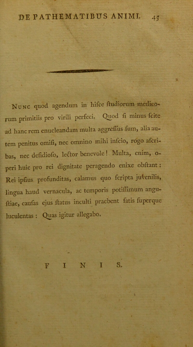 I DE PATHEMATIBUS ANJMI. 4J y; > V, 'X * * \ Nunc quod agendum in hifce ftiidlorum medico- rum primitiis pro virili perfeci. Quod fi minus fcite ad hanc rem enucleandam multa aggreflus fum, alia au- tem penitus omifi, nec omnino mihi infcio, rogo afcii- bas, nec defidiofo, leftor benevole! Multa, enim, o- peri huic pro rei dignitate peragendo enixe obflant. Rei ipfius profunditas, calamus quo fcripta juvenilis, lingua haud vernacula, ac temporis potiffimum angu- ftiae, caufas ejus flatus inculti praebent fatis fuperque luculentas : Quas igitur allegabo. . 4 FINIS. -■ I