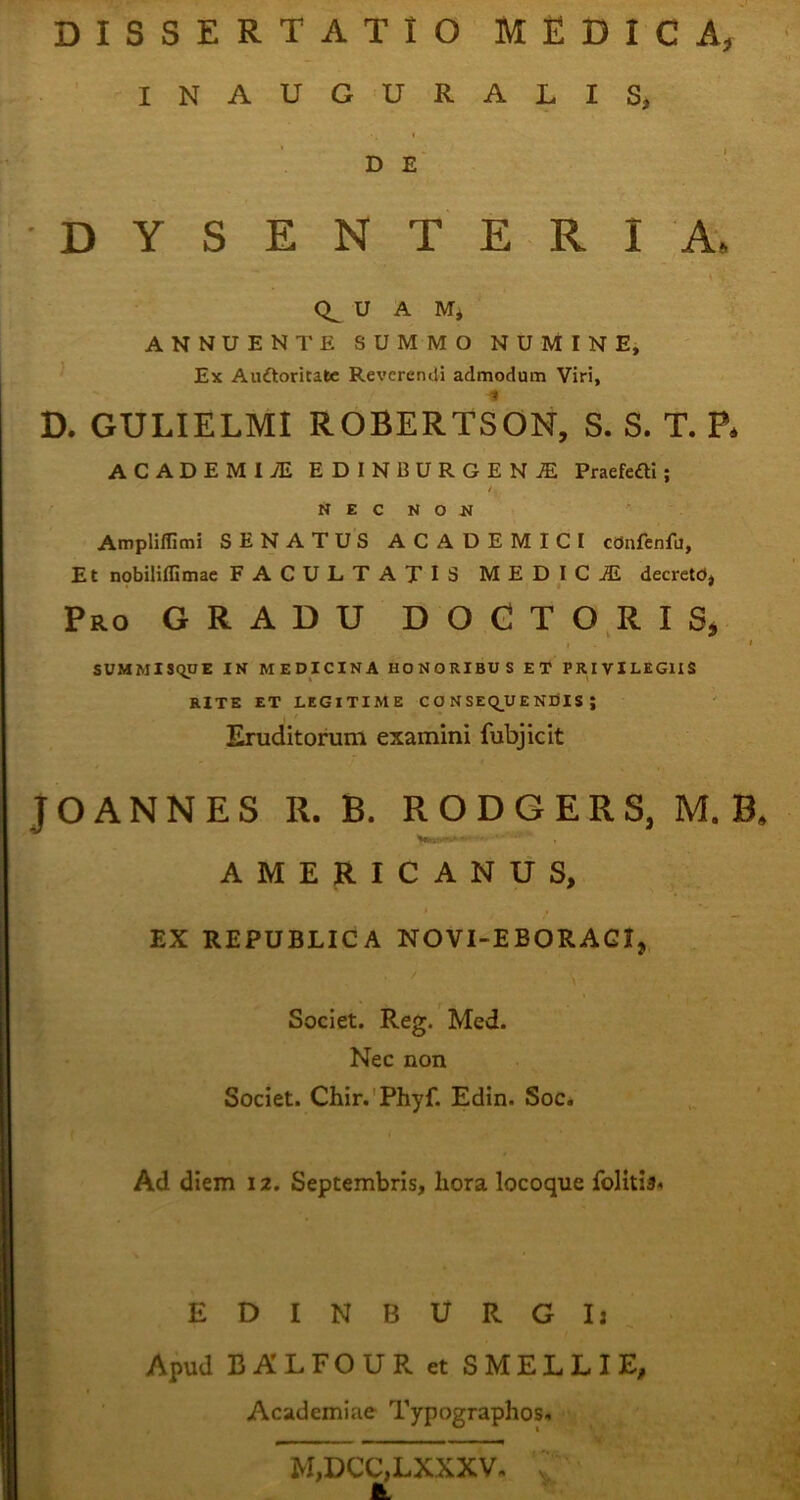 DISSERTATIO MEDICA, INAUGURALIS, DE DYSENTERIA, U A M* ANNUENTE SUMMO NUMINE, Ex Au&oritafce Reverendi admodum Viri, D. GULIELMI ROBERTSON, S. S. T. P. ACADEMI TE EDIN1SURGENTE Praerefli; NEC NON Ampliffimi SENATUS ACADEMICI cdnfenfu, Et nobiliflimae FACULTATIS MEDICA decretd, Pro GRADU DOCTORIS, , I SUMMISQUE IN MEDICINA HONORIBUS ET PRIVILEGIIS RITE ET LEGI TIME CONSEQUENDIS; Eruditorum examini fubjicit JOANNES R. B. RODGERS, M. B, AMERICANUS, EX REPUBLICA NOVI-EBORAGI, Societ. Reg. Med. Nec non Societ. Chir. Phyf. Edin. Soc. Ad diem 12. Septembris, hora locoque folitia* E D I N B U R G I j Apud BALFOUR et SMELLIE, Academiae Typographos. M,DCC,LXXXV