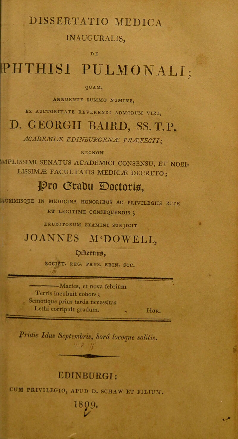 DISSERTATIO MEDICA INAUGURALIS, DE IPHTHISI PULMONALI QUAM, ANNUENTE SUMMO NUMINE, EX AUCTORITATE REVERENDI ADMODUM VIRI, D. GEORGII BAIRD, SS.T.P. ACADEMIAE ELINBURGEN2E PRAEFECTI; NECNON r APLISSIMI SENATUS ACADEMICI CONSENSU, ET NOBL LISSIMiE FACULTATIS MEDICiE DECRETO; Pro <J$raDu Doctori#, UCMMISQUE IN MEDICINA HONORIBUS AC PRIVILEGIIS RITE ET LEGITIME CONSEQUENDIS } ERUDITORUM EXAMINI SUBJICIT JO ANNES M‘DOWELL, Jiemus, SociEt. reg. phys. edin. SOC. . ' — ■■ -Macies, et nova febrium Terris incubuit cohors; Semotique prius tarda necessitas Lethi corripuit gradum. H0r. Pridie Idus Septembris, hora locoque solitis. vi P !{ EDINBURGI: CUM PRIVILEGIO, APUD D. SCIIAW ET FILIUM. 180 9, 1/