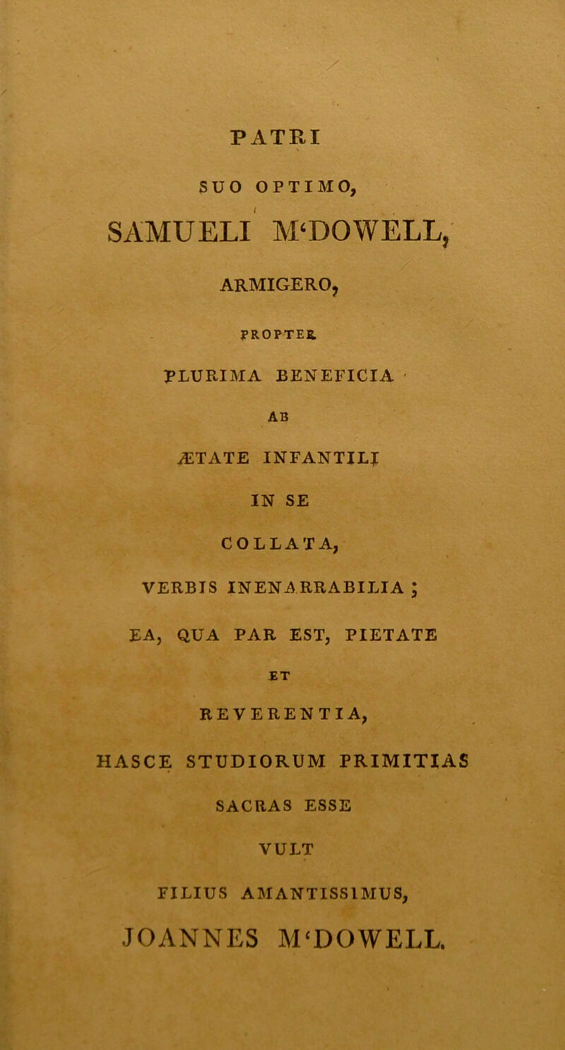PATRI SUO OPTIMO, SAMUELI M‘DOWELLj ARMIGERO, PROPTER PLURIMA BENEFICIA AB AiTATE INFANTILI IN SE COLLAXA, VERBIS INENARRABILIA ; EA, QUA PAR EST, PIETATE ET REVERENTIA, HASCE STUDIORUM PRIMITIAS SACRAS ESSE VULT FILIUS AMANTISS1MUS,