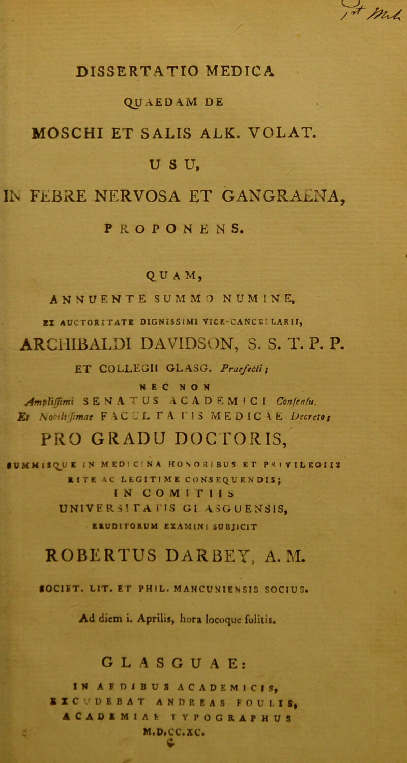 DISSERTATIO MEDICA QU A £ D A. M DE MOSCHI ET SALIS ALK. VOLAT. USU, IN FEBRE NERVOSA ET GANGRAENA, PROPONENS. QUAM, ANNUENTE SUMMO NUMINE, EX AUCTORITATE DIGNISSIMI VICE-CANCSl LAR11, ARCillBALDI DAVIDSON, S. S. T. P. P. ET COLLEGII GLASG. Prae/ei/i; NEC NON Amplifimi SENATUS ACADEMICI Confenfu. Et Nobrltjimac FAC-LTA I IS MEDICAE Decreto/ PRO GRADU DOCTORIS, IVMMlI Q_U E (N MEDICINA HONORIBUS ET P1 I VILEOII1 RITE AC LEGITIME CONSEQUENDIS; IN COMITIIS UNIVERSITATIS GI ASGUENSIS, ERUDITORUM EXAMINI SUBJICIT ROBERTUS DARBEY, A. M. «OCIET. LIT. ET PH1L. MANCUNIENSIS SOCIUS. Ad diem i. Aprilis, hora locoque folitis. GLASGUAE: IN AEDIBUS ACADEMICIS, EXCUDEBAT AND P. EAS FOULIS, ACADEMIAE I YPOGRAPHUS M.D.CC.XC. c