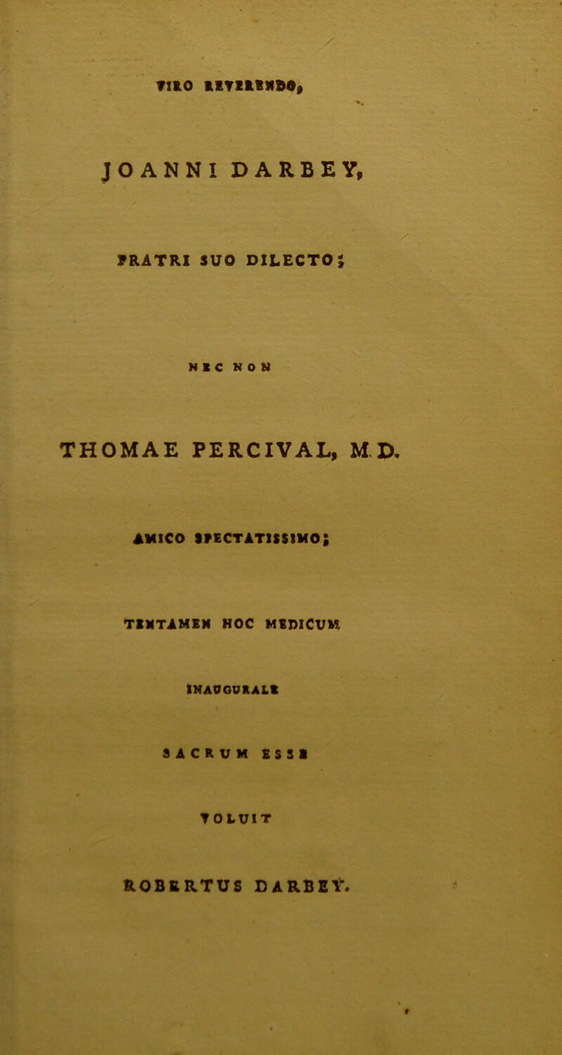TUO EETZlEXfiO, JO ANNI DARBEY, FRATRI SUO DILECTO; NIC NON THOMAE PERCIVAL, M D amico spectatissimo; TENTAMEN HOC MEDICUM INAOGUKALt SACRUM ESSI ▼OLUIT ROBRRTUS DARBEY,