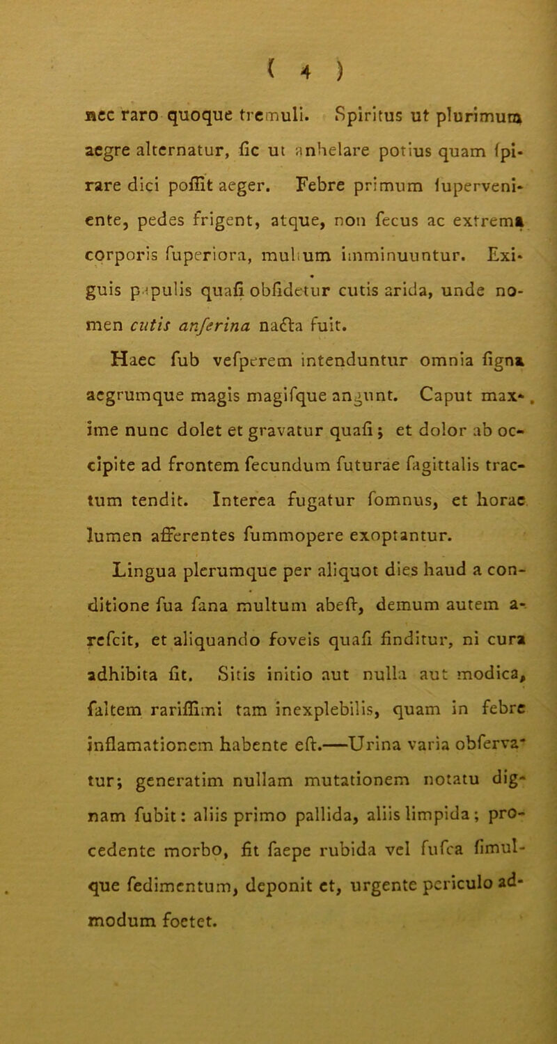 nec raro quoque tremuli. Spiritus ut plurimum aegre alternatur, fic ut anhelare potius quam fpi- rare dici pofiit aeger. Febre primum luperveni* ente, pedes frigent, atque, non fecus ac extrema corporis fuperiora, rnubum imminuuntur. Exi* guis papulis quafi obfidetur cutis arida, unde no- men cutis anferina nadta fuit. Haec fub vefperem intenduntur omnia ligna acgrumque magis magifque angunt. Caput max* . ime nunc dolet et gravatur quafi ; et dolor ab oc- cipite ad frontem fecundum futurae fagittalis trac- tum tendit. Interea fugatur fomnus, et horae lumen afferentes fummopere exoptantur. Lingua plerumque per aliquot dies haud a con- ditione fua fana multum abeft, demum autem a- refcit, et aliquando foveis quali finditur, ni cura adhibita fit. Sitis initio aut nulla aut modica, faltem rariflimi tam inexplebilis, quam in febre inflamationem habente eft.—Urina varia obferva* tur; generatim nullam mutationem notatu dig- nam fubit: aliis primo pallida, aliis limpida; pro- cedente morbo, fit faepe rubida vel fufca fimul- que fedimentum, deponit et, urgente periculo ad- modum foetet.