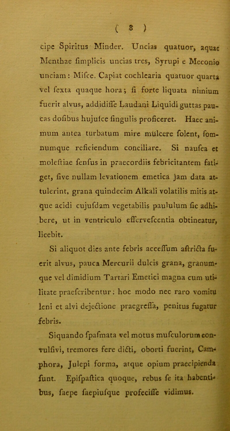 cipc Spiritus Minder. Uncias quatuor, aquae Menthae fimplicis uncias tres, Syrupi e Meconio unciam: Mifce. Capiat cochlearia quatuor quarta vel fexta quaque hora; fi forte liquata nimium fuerit alvus, addidifle Laudani Liquidi guttas pau- cas dofibus hujulce fingulis proficeret. Haec ani- mum antea turbatum mire mulcere folent, fom- numque reficiendum conciliare. Si naufea et moleftiae fenfus in praecordiis febricitantem fati- get, five nullam levationem emetica jam data at- tulerint, grana quindecim Alkali volatilis mitis at- que acidi cujufdam vegetabilis paululum fic adhi- bere, ut in ventriculo effervefeentia obtineatur, licebit. Si aliquot dies ante febris accefium aftrifla fu- erit alvus, pauca Mercurii dulcis grana, granum- que vel dimidium Tartari Emetici magna cum uti- litate praeferibentur: hoc modo nec raro vomitu leni et alvi dejeclione praegrefla, penitus fugatur febris. Siquando fpafmata vel motus mufculorumcon- vulfivi, tremores fere difti, oborti fuerint, Cam- phora, Julepi forma, atque opium praecipienda funt. Epifpaftica quoque, rebus fe ita habenti** bus, faepe faepiufquc profecific vidimus.