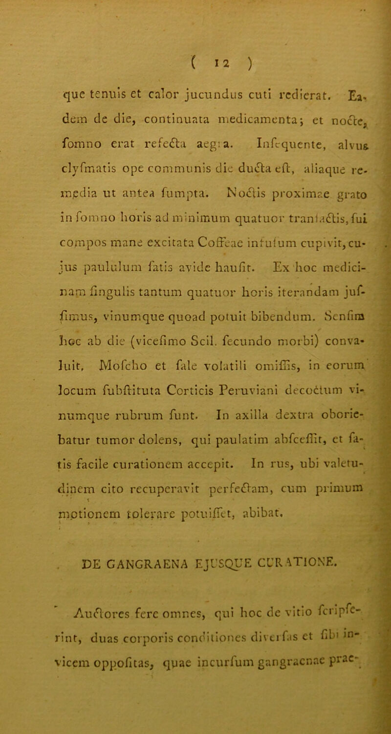 que tenuis et calor jucundus cuti redierat. Ea* dem de die, continuata medicamenta; et nocte, fomno erat refedta aeg: a. Infcquente, alvus clyfmatis ope communis die duiSta eft, aliaque re- media ut antea fumpta. Nodtis proximae grato in fomno horis ad minimum quatuor tranladtis, fui compos mane excitata Coffeae intufum cupivit, cu- jus paululum fatis avide liaufit. Ex hoc medici- nam f .ngulis tantum quatuor horis iterandam juf- firnus, vinumque quoad potuit bibendum. Scnfim Iioc ab die (vicefimo Scii, fecundo morbi) conva- luit. Mofcho et fale volatili omiffis, in eorum locum fubftituta Corticis Peruviani decoctum vi- numque rubrum funt. In axilla dextra oborie- batur tumor dolens, qui paulatim abfcefiit, et fa- tis facile curationem accepit. In rus, ubi valetu- dinem cito recuperavit perferam, cum primum t motionem tolerare potu i fiet, abibat. DE GANGRAENA E JUSQUE CURATIONE. AucSores fere omnes, qui hoc de vitio fcripfc- rint, duas corporis conditiones diverfas et fibi in- vicem oppofitas, qyae incurfum gangraenae prae-