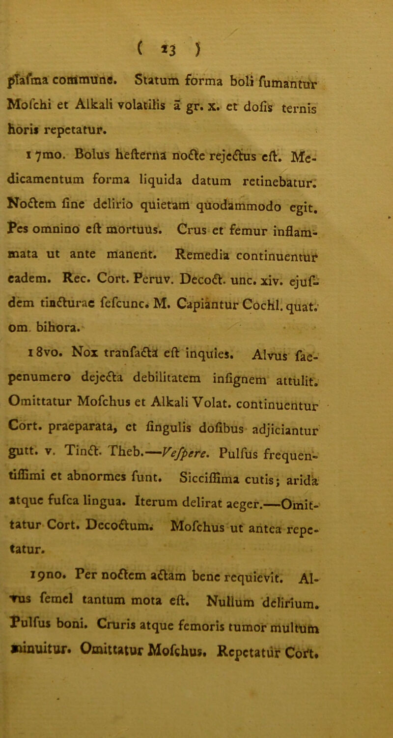 pTafma commune. Statum forma boli fumantur Mofchi et Alkali volatilis a gr. x. et dofis ternis horis repetatur. i 7mo. Bolus hefterna nodle rejectus eft. Me- dicamentum forma liquida datum retinebatur. No&cm fine delirio quietam quodammodo egit. Pes omnino eft mortuus. Crus et femur inflam- mata ut ante manent. Remedia continuentur eadem. Rec. Cort. Peruv. Decott. unc. xiv. ejuf- dem timfturac fefcunc. M. Capiantur Cochl. quat.' om bihora. 18vo. Nox tranfa£la eft inquies. Alvus fae- penumero deje&a debilitatem infignem attulit. Omittatur Mofchus et Alkali Volat, continuentur Cort. praeparata, ct fingulis dofibus adjiciantur gutt. v. Timffc. rheb.— Vefpere. Pulfus frequen» tilfimi et abnormes funt. Sicciffima cutis; arida atque fufea lingua. Iterum delirat aeger.^—Omit- tatur Cort. Deco&um; Mofchus ut antea repe- tatur. i9no. Per noflem attam bene requievit. Al- 'Vus femel tantum mota eft. Nullum delirium. Pulfus boni. Cruris atque femoris tumor multum minuitur. Omittatur Mofchus. Repetatur Cort.