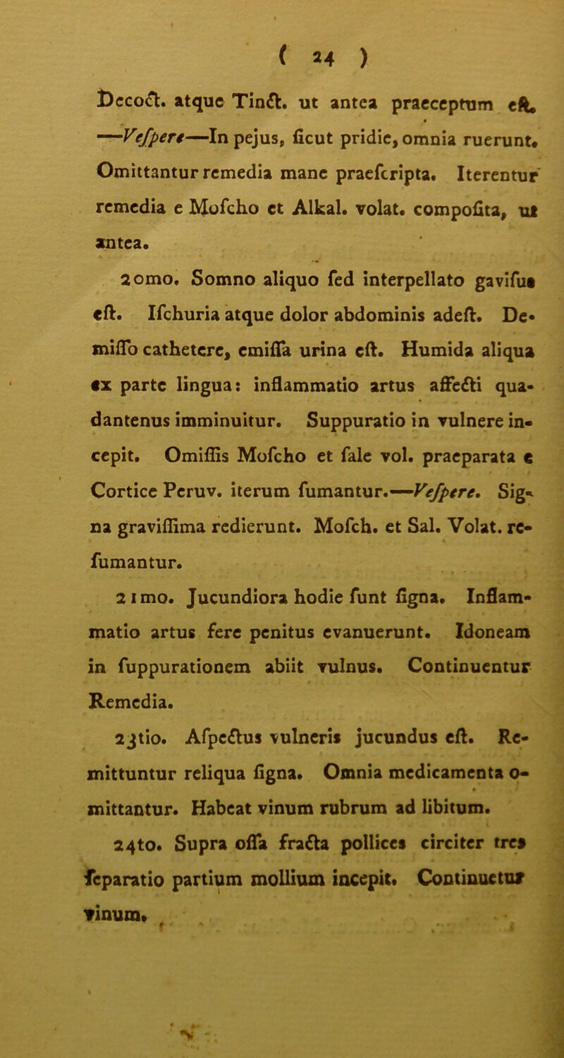 Dccoft. atque Tintt. ut antea praeceptum eft. —Vefpere—In pejus, licut pridie, omnia ruerunt. Omittantur remedia mane praeferipta. Iterentur remedia e Mofcho ct Alkal. volat, compofita, ul antea. 2omo, Somno aliquo fed interpellato gavifua eft. Ifchuria atque dolor abdominis adeft. De- miflo cathetere, emifia urina cft. Humida aliqua *x parte lingua: inflammatio artus affetti qua- dantenus imminuitur. Suppuratio in vulnere in- cepit. Omiflis Mofcho et fale vol. praeparata e Cortice Pcruv. iterum fumantur.-—Vefpere. Sig- na graviflima redierunt. Mofch. et Sal. Volat, re- fumantur. 2 imo. Jucundiora hodie funt figna. Inflam- matio artus fere penitus evanuerunt. Idoneam in fuppurationem abiit vulnus. Continuentur Remedia. 23tio. Afpeflus vulneris jucundus eft. Re- mittuntur reliqua figna. Omnia medicamenta o- mittantur. Habeat vinum rubrum ad libitum. 24to. Supra ofla fratta pollices circiter tres feparatio partium mollium incepit. Continuetur Tinum»