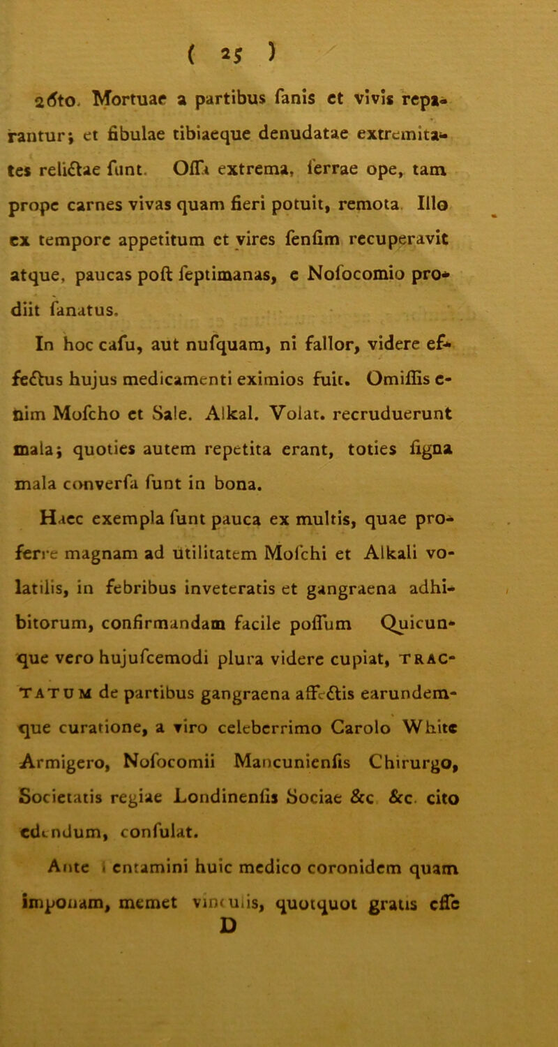 ( 2? ) atfto. Mortuae a partibus fanis ct vivis repa- rantur; et fibulae tibiaeque denudatae extremita* tes reli&ae funt. Olft extrema, ferrae ope, tam prope carnes vivas quam fieri potuit, remota Illo ex tempore appetitum ct vires fenfim recuperavit atque, paucas poft feptimanas, e Nofocomio pro* diit fanatus. In hoc cafu, aut nufquam, ni fallor, videre ef* feftus hujus medicamenti eximios fuit. Omiffis c- nim Mofcho et Sale. Alkal. Volat, recruduerunt mala; quoties autem repetita erant, toties figna mala converfa funt in bona. Haec exempla funt pauca ex multis, quae pro* ferre magnam ad utilitatem Mofchi et Alkali vo- latilis, in febribus inveteratis et gangraena adhi* bitorum, confirmandam facile poflum Quicun- que vero hujufcemodi plura videre cupiat, trac- tatum de partibus gangraena afivftis earundem- que curatione, a viro celeberrimo Carolo White Armigero, Nofocomii Mancunienfis Chirurgo, Societatis regiae Londinenfis Sociae &c Scc cito edendum, confulat. Ante . entamini huic medico coronidem quam imponam, memet vintuiis, quotquot gratis effe D