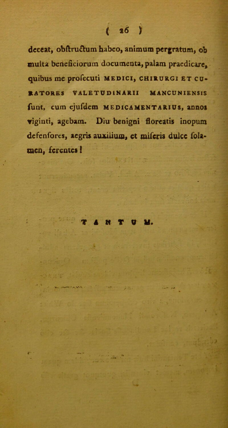 C *<s ) deceat, obftru&um habeo, animum pergratum, ob inulta beneficiorum documenta, palam praedicare* quibus me profecuti medici, chirurgi et cu- ratores VALETUDINARII MANCUNIENSIS funt, cum ejufdem medicamentarius, annos ▼iginti, agebam. Diu benigni floreatis inopum defenfores, aegris auxilium, et miferis dulce fola- men, ferentes! TANTUM. L{\ €’ •