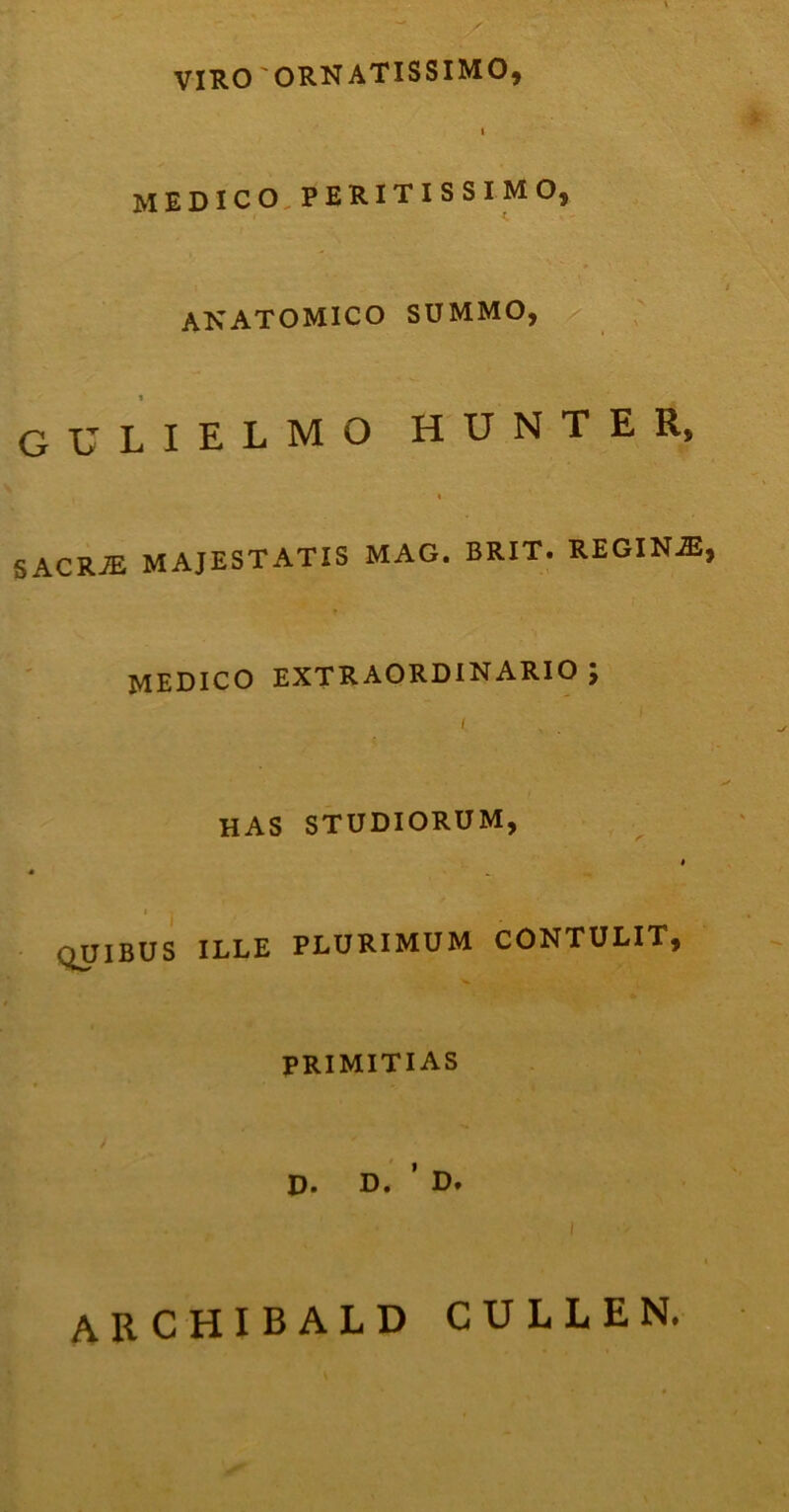 VIRO 'ORNATISSIMO, i MEDICO.PERITISSIMO, anatomico summo, gulielmo hunter, i SACRJE MAJESTATIS MAG. BRIT. REGINA, MEDICO EXTRAORDINARIO ; i HAS STUDIORUM, i * OJIBUS ILLE PLURIMUM CONTULIT, PRIMITIAS D. D. ’ D. archibald cullen.