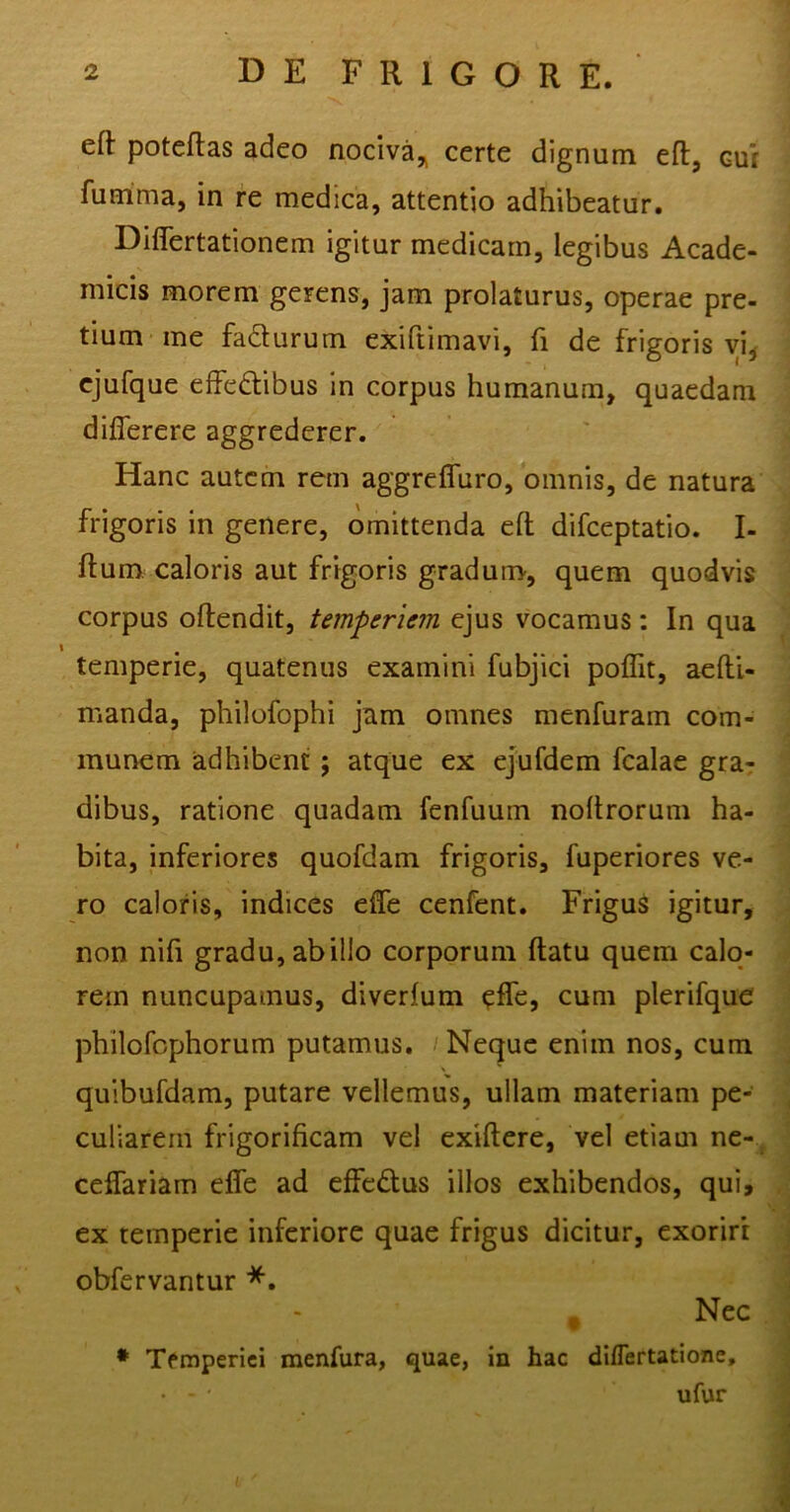 eft poteftas adeo nociva* certe dignum eft, cu: fumma, in re medica, attentio adhibeatur. Difiertationem igitur medicam, legibus Acade- micis morem gerens, jam prolaturus, operae pre- tium me facturum exiftimavi, fi de frigoris vi, ejufque effectibus in corpus humanum, quaedam differere aggrederer. Hanc autem rem aggreffuro, omnis, de natura frigoris in genere, omittenda eft difceptatio. I- ftum caloris aut frigoris gradum, quem quodvis corpus oflendit, temperiem ejus vocamus: In qua \ m temperie, quatenus examini fubjici poffit, aefti- nianda, philofophi jam omnes menfuram com- munem adhibent ; atque ex ejufdem fcalae gra- dibus, ratione quadam fenfuum noftrorum ha- bita, inferiores quofdam frigoris, fuperiores ve- ro caloris, indices effe cenfent. Frigus igitur, non nifi gradu, ab illo corporum flatu quem calo- rem nuncupamus, diverfum effe, cum plerifque philofophorum putamus. Neque enim nos, cum quibufdam, putare vellemus, ullam materiam pe- culiarem frigorificam vel exiftere, vel etiam ne- ceffariam effe ad effeCtus illos exhibendos, qui, ex temperie inferiore quae frigus dicitur, exoriri obfervantur *. Nec * Temperiei menfura, quae, in hac diflertatione, • - ‘ ufur L
