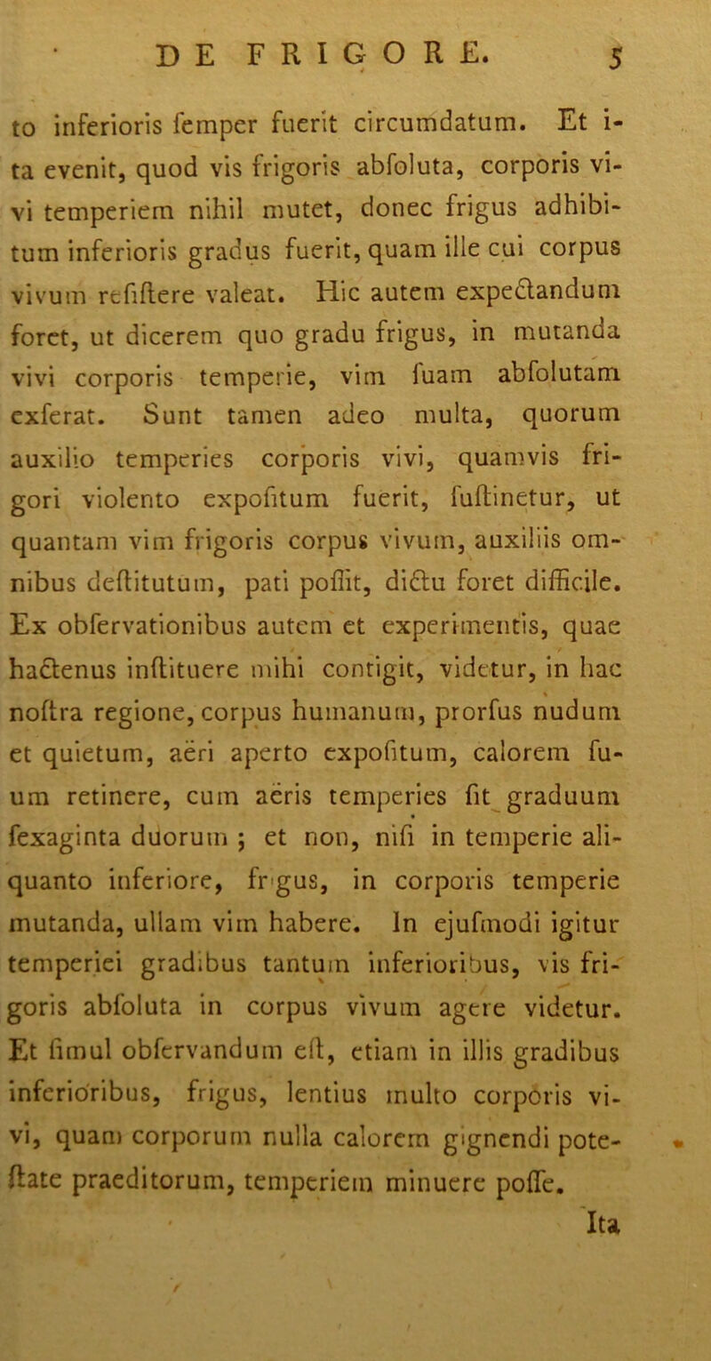 to inferioris femper fuerit circumdatum. Et i- ta evenit, quod vis frigoris abfoluta, corporis vi- vi temperiem nihil mutet, donec frigus adhibi- tum inferioris gradus fuerit, quam ille cui corpus vivum rcfiftere valeat. Hic autem expectandum foret, ut dicerem quo gradu frigus, in mutanda vivi corporis temperie, vim luam abfolutam exferat. Sunt tamen adeo multa, quorum auxilio temperies corporis vivi, quamvis fri- gori violento expofitum fuerit, fuftinetur, ut quantam vim frigoris corpus vivum, auxiliis om- nibus deflitutum, pati poffit, didtu foret difficile. Ex obfervationibus autem et experimentis, quae ha&enus inftituere mihi contigit, videtur, in hac noftra regione, corpus humanum, prorfus nudum et quietum, aeri aperto expofitum, calorem fu- um retinere, cum aeris temperies fit graduum fexaginta duorum ; et non, nifi in temperie ali- quanto inferiore, frgus, in corporis temperie mutanda, ullam vim habere. In ejufmodi igitur temperiei gradibus tantum inferioribus, vis fri- goris abfoluta in corpus vivum agere videtur. Et fimul obfcrvanduin elt, etiam in illis gradibus inferioribus, frigus, lentius multo corporis vi- vi, quam corporum nulla calorem gignendi pote- Rate praeditorum, temperiem minuere poffe. Ita