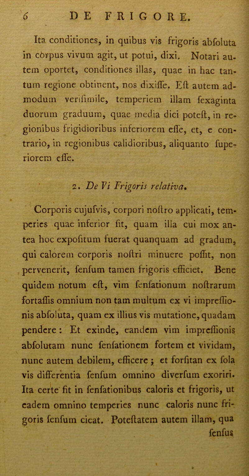 Ita conditiones, in quibus vis frigoris abfoluta in cbrpus vivum agit, ut potui, dixi. Notari au- tem oportet, conditiones illas, quae in hac tan- tum regione obtinent, nos dixiffe. Eft autem ad- modum verifimile, temperiem illam fexaginta duorum graduum, quae media dici poteft, in re- gionibus frigidioribus inferiorem effe, et, e con- trario, in regionibus calidioribus, aliquanto fupe- riorem effe. 2. De Vi Frigoris relativa, i * Corporis cujufvis, corpori noftro applicati, tem- peries quae inferior fit, quam illa cui mox an- tea hoc expofitum fuerat quanquam ad gradum, qui calorem corporis noftri minuere poffit, non pervenerit, fenfum tamen frigoris efficiet. Bene quidem notum eft, vim fenfationum noftrarum fortaffis omnium non tam multum ex vi impreffio- nis abfoluta, quam ex illius vis mutatione, quadam pendere : Et exinde, eandem vim impreffionis abfolutam nunc fenfationem fortem et vividam, nunc autem debilem, efficere j et forfitan ex fola vis differentia fenfum omnino diverfum exoriri. Ita certe fit in fenfationibus caloris et frigoris, ut eadem omnino temperies nunc caloris nunc fri- goris fenfum cieat. Poteftatem autem illam, qua fenfus
