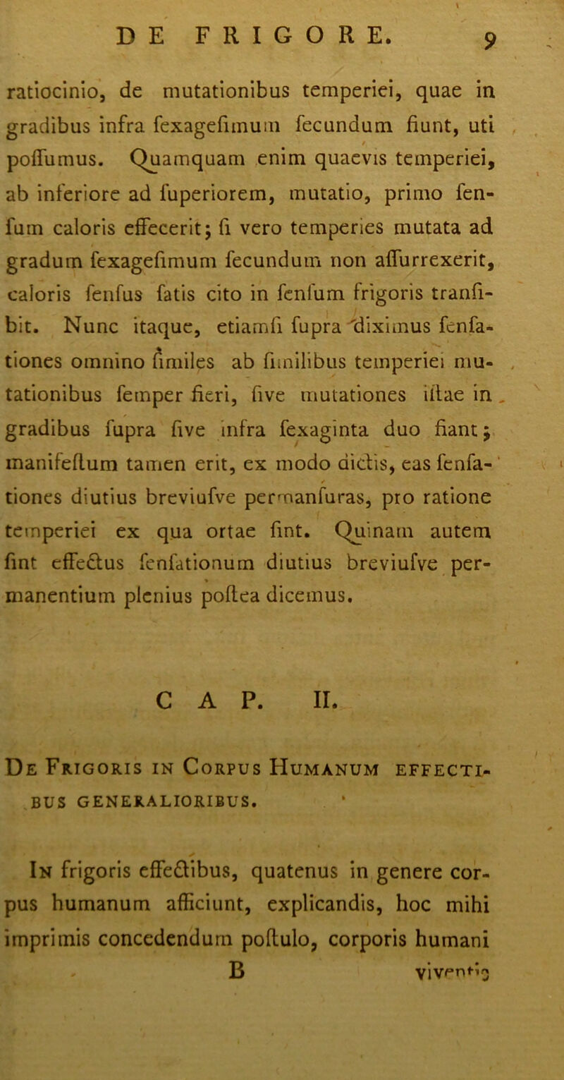 ratiocinio, de mutationibus temperiei, quae in gradibus infra fexagefimum fecundum fiunt, uti / poffumus. Quamquam enim quaevis temperiei, ab inferiore ad fuperiorem, mutatio, primo fen- fuin caloris effecerit; fi vero temperies mutata ad gradum fexagefimum fecundum non affurrexerit, caloris fenfus fatis cito in fenfum frigoris tranfi- bit. Nunc itaque, etiamli fupra 'diximus fcnfa- tiones omnino fimiles ab funilibus temperiei mu- tationibus femper fieri, five mutationes illae in gradibus fupra five infra fexaginta duo fiant; manifeflum tamen erit, ex modo dictis, eas fcnfa- tiones diutius breviufve permanfuras, pro ratione temperiei ex qua ortae fint. Quinam autem fint effedlus fenfationum diutius breviufve per- * manentium plenius poftea dicemus. C A P. II. De Frigoris in Corpus Humanum effecti- bus GENERALIORIBUS. ✓ In frigoris effe&ibus, quatenus in genere cor- pus humanum afficiunt, explicandis, hoc mihi imprimis concedendum poflulo, corporis humani
