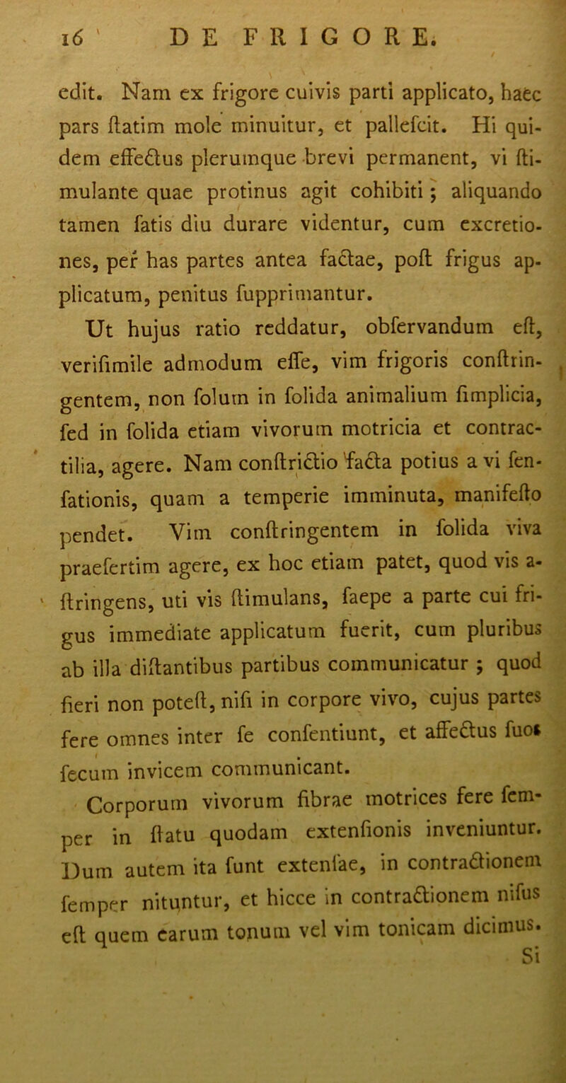 edit. Nam ex frigore cuivis parti applicato, haec pars ftatim mole minuitur, et pallefcit. Hi qui- dem effe&us plerumque brevi permanent, vi fti- mulante quae protinus agit cohibiti; aliquando tamen fatis diu durare videntur, cum excretio- nes, per has partes antea factae, pofl frigus ap- plicatum, penitus fupprimantur. Ut hujus ratio reddatur, obfervandum eft, verifimile admodum effe, vim frigoris conftrin- gentem, non folum in folida animalium fimplicia, fed in folida etiam vivorum motricia et contrac- tilia, agere. Nam conftrictio fada potius avi fen- fationis, quam a temperie imminuta, manifefto pendet. Vim conftringentem in folida viva praefertim agere, ex hoc etiam patet, quod vis a- ' ftringens, uti vis ftimulans, faepe a parte cui fri- gus immediate applicatum fuerit, cum pluribus ab illa diftantibus partibus communicatur ; quod fieri non poteft, nifi in corpore vivo, cujus partes fere omnes inter fe confentiunt, et affe&us fuo* fecum invicem communicant. Corporum vivorum fibrae motrices fere fem- per in flatu quodam extenfionis inveniuntur. Dum autem ita funt extenfae, in contradionem femper nituntur, et hicce in contradionem nifus eft quem earum tonum vel vim tonicam dicimus.