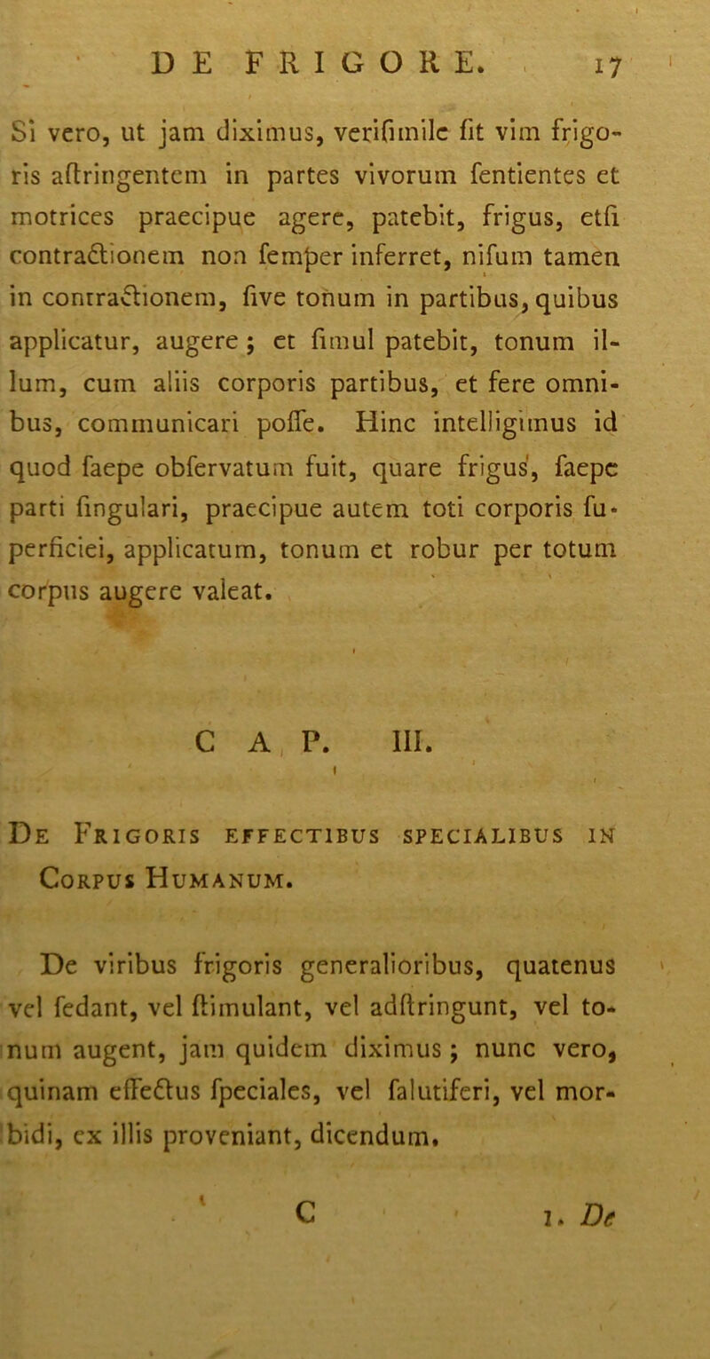 Si vero, ut jam diximus, verifnnilc fit vim frigo- ris aftringentem in partes vivorum fentientes et motrices praecipue agere, patebit, frigus, etfi contractionem non femjaer inferret, nifuin tamen in conrraCtionem, five tonum in partibus, quibus applicatur, augere; et fimul patebit, tonum il- lum, cum aliis corporis partibus, et fere omni- bus, communicari poffe. Hinc intelligunus id quod faepe obfervatum fuit, quare frigus, faepc parti fingulari, praecipue autem toti corporis fu* perficiei, applicatum, tonum et robur per totum corpus augere valeat. C A P. III. i i De Frigoris effectibus specialibus in Corpus Humanum. De viribus frigoris generalioribus, quatenus vel fedant, vel ftimulant, vel adllringunt, vel to- num augent, jam quidem diximus; nunc vero, quinam effedtus fpeciales, vel falutiferi, vel mor- bidi, ex illis proveniant, dicendum. i C i. Dt