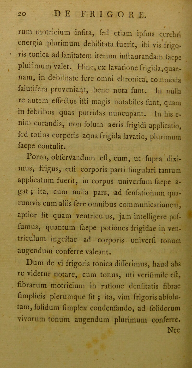 I rum motricium infita, fed etiam ipfius cerebri energia plurimum debilitata fuerit, ibi vis frigo- ris tonica adfanitatem iterum inftaurandain faepe plurimum valet. Hinc, ex lavatione frigida,quae- nam, in debilitate fere omni chronica, commoda falutifera proveniant, bene nota funt. In nulla re autem effe&ns ifti magis notabiles funt, quam in febribus quas putridas nuncupant. In his e- nim curandis, non folurn aeris frigidi applicatio, fed totius corporis aqua frigida lavatio, plurimum faepe contulit. Porro, obfervandutn eft, cum, ut fupra dixi- mus, frigus, etfi corporis parti lingulari tantum applicatum fuerit, in corpus oniverfum faepe a- gat ; ita, cum nulla pars, ad feufationum qua- rumvis cum aliis fere omnibus communicationem, aptior fit quam ventriculus, jam intelligere pof- fumus, quantum faepe potiones frigidae in ven- triculum ingeftae ad corporis univerfi tonum augendum conferre valeant. Dum de vi frigoris tonica differimus, haud abs re videtur notare, cum tonus, uti verifimile eft, fibrarum motricium in ratione denfitatis fibrae fimplicis plerumque fit ; ita, vim frigoris abfolu- tam,foliduin fimplex condenfando, ad folidorum vivorum tonum angendum plurimum conferre. Nec