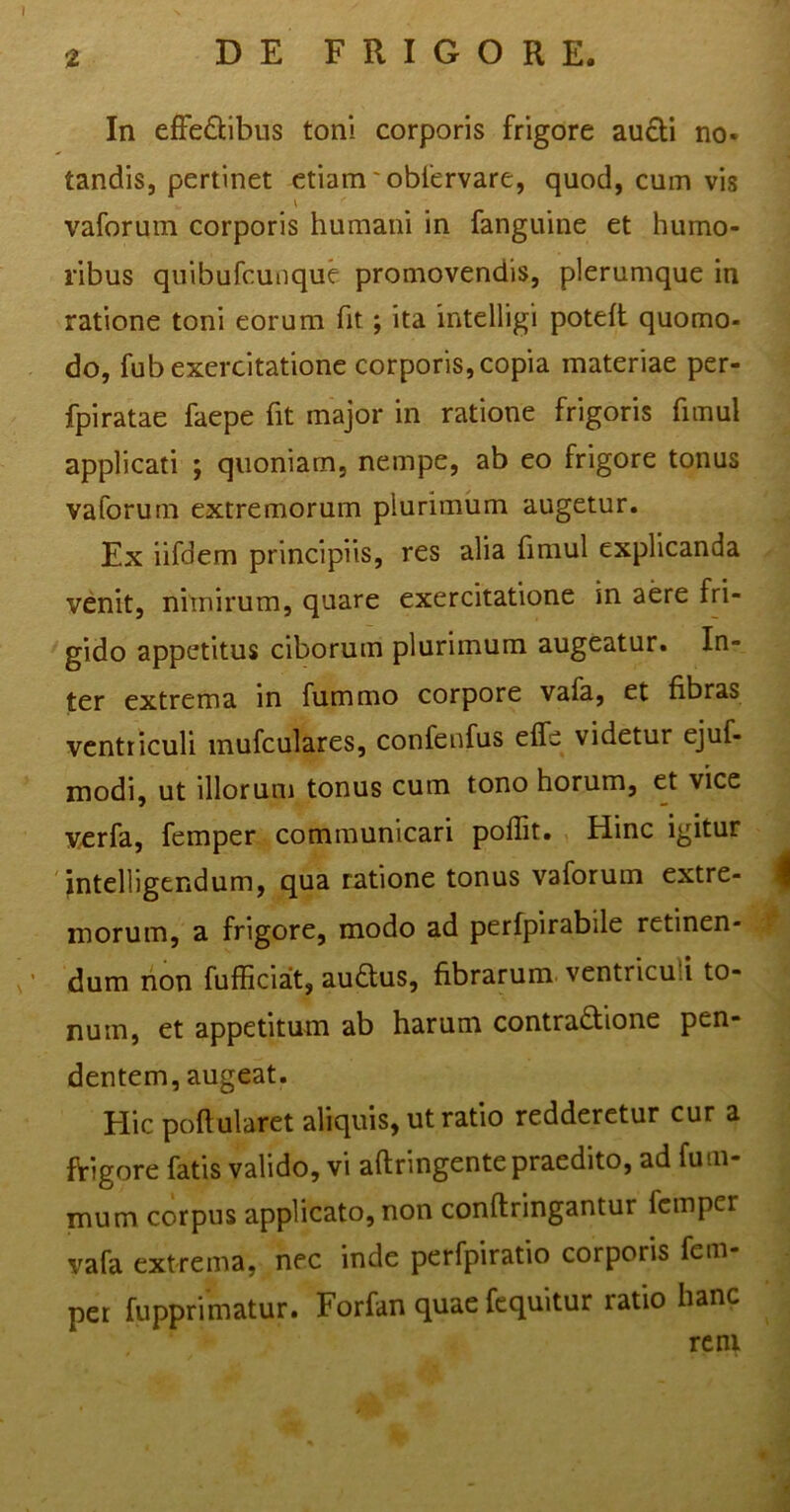 In effe&ibus toni corporis frigore aucti no- tandis, pertinet etiam * obfervare, quod, cum vis vaforum corporis humani in fanguine et humo- ribus quibufcunque promovendis, plerumque in ratione toni eorum fit; ita intelligi poteft quomo- do, fub exercitatione corporis, copia materiae per- fpiratae faepe fit major in ratione frigoris fimul applicati ; quoniam, nempe, ab eo frigore tonus vaforum extremorum plurimum augetur. Ex iifdem principiis, res alia fimul explicanda venit, nimirum, quare exercitatione in aere fri- gido appetitus ciborum plurimum augeatur. In- ter extrema in fummo corpore vafa, et fibras ventriculi mufculares, confenfus efle videtur ejuf- modi, ut illorum tonus cum tono horum, et vice verfa, femper communicari polfit. Hinc igitur intelligendum, qua ratione tonus vaforum extre- morum, a frigore, modo ad perfpirabile retinen- dum non fufficiat, auftus, fibrarum ventricuu to- num, et appetitum ab harum contraftione pen- dentem, augeat. Hic poflularet aliquis, ut ratio redderetur cur a frigore fatis valido, vi aftringente praedito, ad fu al- mum corpus applicato, non conftringantur femper vafa extrema, nec inde perfpiratio corporis fem- per fupprimatur. Forfan quae fequitur ratio hanc rem