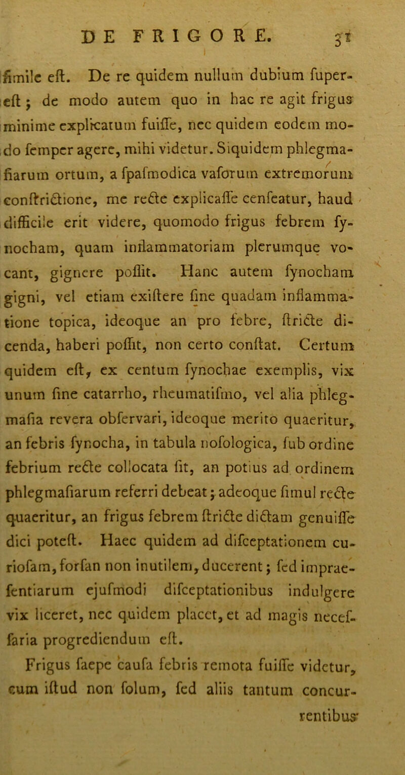 : I ffinilc eft. De re quidem nullum dubium fuper- eft j de modo autem quo in hac re agit frigus minime explicatum fuiffe, nec quidem eodem mo- do fempcr agere, mihi videtur. Siquidem phlegma- iiaruin ortum, a fpafmodica vaforum extremorum eonftridione, me rede explicaffe cenfeatur, haud difficile erit videre, quomodo frigus febrem fy- nocham, quam indammatoriam plerumque vo- eant, gignere poffit. Hanc autem fynocham gigni, vel etiam exiftere fme quadam inflamma- tione topica, ideoque an pro febre, ftride di- cenda, haberi poffit, non certo conflat. Certum quidem eft, ex centum fynochae exemplis, vix unum fine catarrho, rheumatifmo, vel alia phleg- mata revera obfervari, ideoque merito quaeritur, an febris fynocha, in tabula nofologica, fub ordine febrium rede collocata fit, an potius ad ordinem phlegmafiarum referri debeat; adeoque fimul redo quaeritur, an frigus febrem flride didam genuiffie dici potefl. Haec quidem ad difeeptationem cu- riofam,forfan non inutilem,ducerent; fcd imprae- fentiarum ejufmodi difeeptationibus indulgere vix liceret, nec quidem placet, et ad magis necef- faria progrediendum eft. Frigus faepe caufa febris remota fuiffe videtur, cum iflud non folum, fed aliis tantum concur- rentibus'