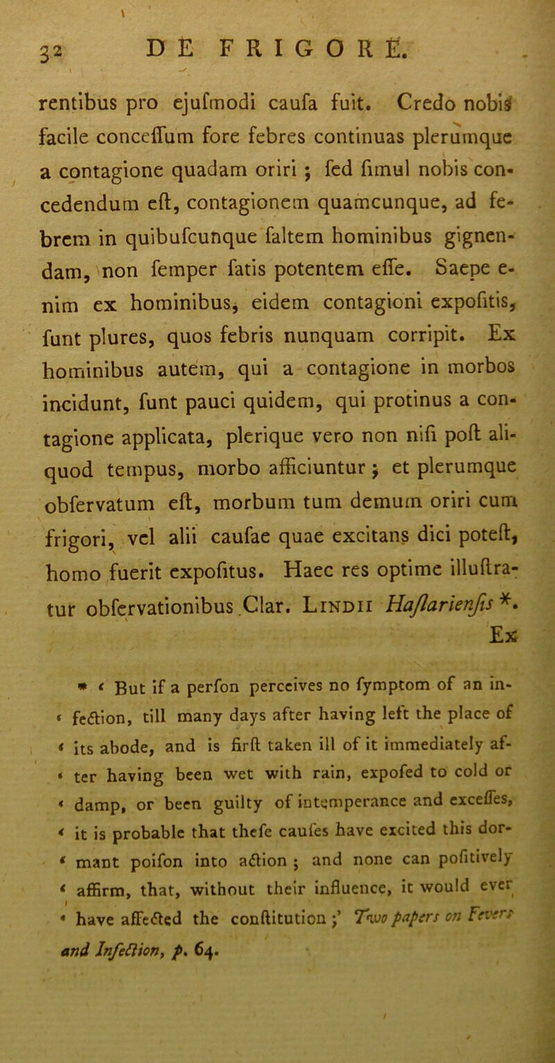 I -/ rentibus pro ejufmodi caufa fuit. Credo nobi$ facile conceflum fore febres continuas plerumque a contagione quadam oriri ; fed fimul nobis con- cedendum eft, contagionem quamcunque, ad fe- brem in quibufcunque faltem hominibus gignen- dam, non feinper fatis potentem efle. Saepe e- nim ex hominibus, eidem contagioni expofitis, funt plures, quos febris nunquam corripit. Ex hominibus autem, qui a contagione in morbos incidunt, funt pauci quidem, qui protinus a con- tagione applicata, plerique vero non nifi poli ali- quod tempus, morbo afficiuntur j et plerumque obfervatum eft, morbum tum demum oriri cum frigori, vel alii caufae quae excitans dici poteft, homo fuerit expofitus. Haec res optime illuftra- tur obfervationibus Clar. Lindii Hajlarienfis *. Ex * e But if a perfon perccives no fymptom of an in* * fe&lon, till many days after having left the place of t its abode, and is firft taken ill of it immediately af- * ter having been wet with rain, expofed to cold or « damp, or been guilty of intemperance and exceffes, < it is probable that thefe caufes have excited this dor- * mant poifon into adtion ; and none can pofitively < affirm, that, without their influence, it vvould ever * have affe&ed the conftitution j’ Two papers on Fevirt and Infettion, p. 64.