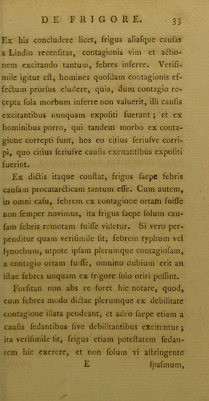 Ex his concludere licet, frigus aliafque caufas a Lindio recerditas, contagionis vim et adtio- nem excitando tantum, febres inferre. Verifi- milc igitur ed, homines quofdam contagionis ef- fectum prorfus eludere, quia, dum contagio re- cepta fola morbum inferre non valuerit, illi caufis excitantibus nunquam expohti fuerant ; 'et ex hominibus porro, qui tandem morbo ex conta- gione correpti funt, hos eo citius feriufve corri- pi, quo citius feriufve caufis excitantibus expohti fuerint. Ex di&is itaque condat, frigus faepe febris caufam procatarcticam tantum elfe. Cum autem, in omni cafu, febrem ex contagione ortam fuiffe non femper novimus, ita frigus faepe folum cau- fam febris remotam fuifie videtur. Si vero per- penditur quam verifimile fit, febrem typhum vel fynochum, utpote ipfam plerumque contagioifam, a contagio ortam fuilfe, omnino dubium erit an idae febres unquam ex Irigore foio oriri poflint. Forfitan non abs re foret hic notare, quod, cum febres modo dictae plerumque ex debilitate contagione illata pendeant, et adeo faepe etiam a caufis fedantibus live debilitantibus excitentur; ita verifimile fit, frigus etiam potedatem fedan- tem hic exerere, et non folum vi adringente E fpafmum,