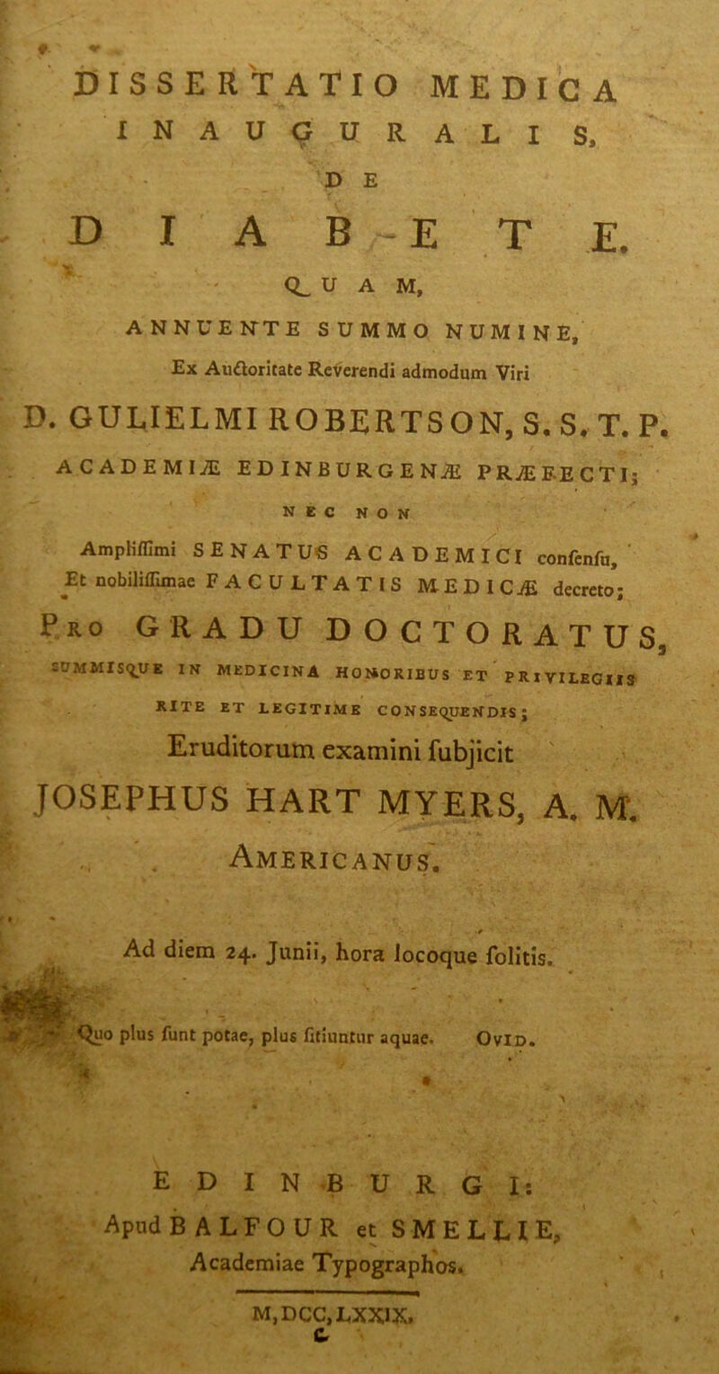 DISSERTATIO MEDICA I N A U 9 U R A L I S. D E D I A B E T E. 0^ U A M, ANNUEKTE SUMMO NUMINE, Ex Auftoritatc Reverendi admodum Viri D. GULIELMI ROBERTSON, S. S. T. P. ACADEMIAi EDINBURGENJE PRtEEECTIj N E c N o N AmpKflimi SENATUS ACADEMI^CI confenfn, ' Et nobiliffimae FACULTATIS MEDICjE decreto; Pro gradu DOCTORATUS, SOMMISfj^UE IN MEDICINA HOI*ORIBUS ET PRIVILEGIIS' RITE ET LEGITIME CONSEQUENDIS; Eruditorum examini fubjicit JOSEPHUS HART MYERS, A. M. Americanus'. Ad diem 24. Junii, hora iocoque folitis. I • Quo plus funt potae, plus fitiuntur aquae. OviD. E D I N B U R G I: Apud BALFOUR et SMELLIE, Academiae Typographos. M,DCC,LXXIX. &