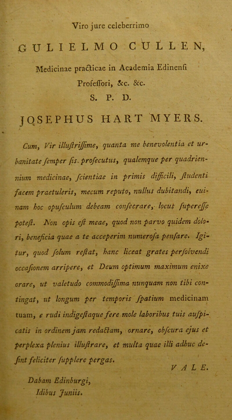 Viro jure celeberrimo 1 jGULIELMO CtTLLEN, Medicinae prafticae in Academia Edinenfi Profeflbri, &c. &‘c. S. P. D. JOSEPHUS HART M Y E R S. Cmii Vir illujlrijjimey quanta me benevolentia et ur- banitate femper fis. profecutusy qualemque per quadrien- nium medicinae^ fcientiae in primis dijdcilii Jludenti facem praetuleris^ mecum reputo^ nullus dubitandi^ cui- nam hoc opufculum debeam con/ecraref Ipcui fupereffe poteft. Non opis ejl meacy quod non parvo quidem dolo- ri, beneficia quae a te acceperim numerofa penfare, Igi- I tur, quod folum reftat^ hanc liceat grates perfolvendi occafionem arripere^ et Deum optimum maximum enixe orarey ut valetudo commodijfima nunquam non tibi con- tingatf ut longum per temporis fpatium medicinani tuam, e rudi indigefiaque fere mole laboribus tuis aufpi-\ catis in ordinem jam redaBam^ \ ornarey obfcura ejus et perplexa plenius illuftrarey et multa quae illi adhuc de- fint feliciter fupplere pergas* VALE. Dabam Edinburgiy Idibus Juniis,