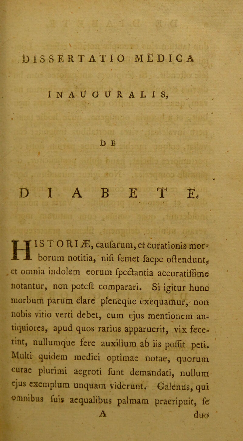 \ DISSERTATIO MEDIGA I N A U G U’ R A L 1 D E I DIABETE. Historia, caufarum, et curationis mor- borum notitia,‘nifi feinet faepe oftenduntj^ , et omnia indolem eorum fpedantia aecuratiffime notantur, non poteft comparari. Si igitur hunc morbum parum dare pleneque exequarhurV non nobis vitio verti debet, cum ejus mentionem an- tiquiores, apud quos rarius apparuerit, vix fece- rint, nullumque fere auxilium ab iis poffit peti. Multi quidem medici optimae notae, quorum curae plurimi aegroti funt demandati, nullum ejus exemplum unquam viderunt. Galenus, qui omnibus fuis aequalibus palmam praeripuit, fe A duo